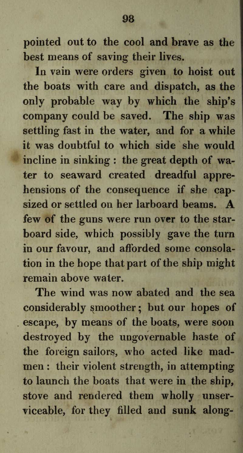 pointed out to the cool and brave as the best means of saving their lives. In vain were orders given to hoist out the boats with care and dispatch, as the only probable way by which the ship’s company could be saved. The ship was settling fast in the water, and for a while it was doubtful to which side she would incline in sinking : the great depth of wa- ter to seaward created dreadful appre- hensions of the consequence if she cap- sized or settled on her larboard beams. A few of the guns were run over to the star- board side, which possibly gave the turn in our favour, and afforded some consola- tion in the hope that part of the ship might remain above water. The wind was now abated and the sea considerably smoother; but our hopes of . escape, by means of the boats, were soon destroyed by the ungovernable haste of the foreign sailors, who acted like mad- men : their violent strength, in attempting to launch the boats that were in the ship, stove and rendered them wholly unser- viceable, for they filled and sunk along-