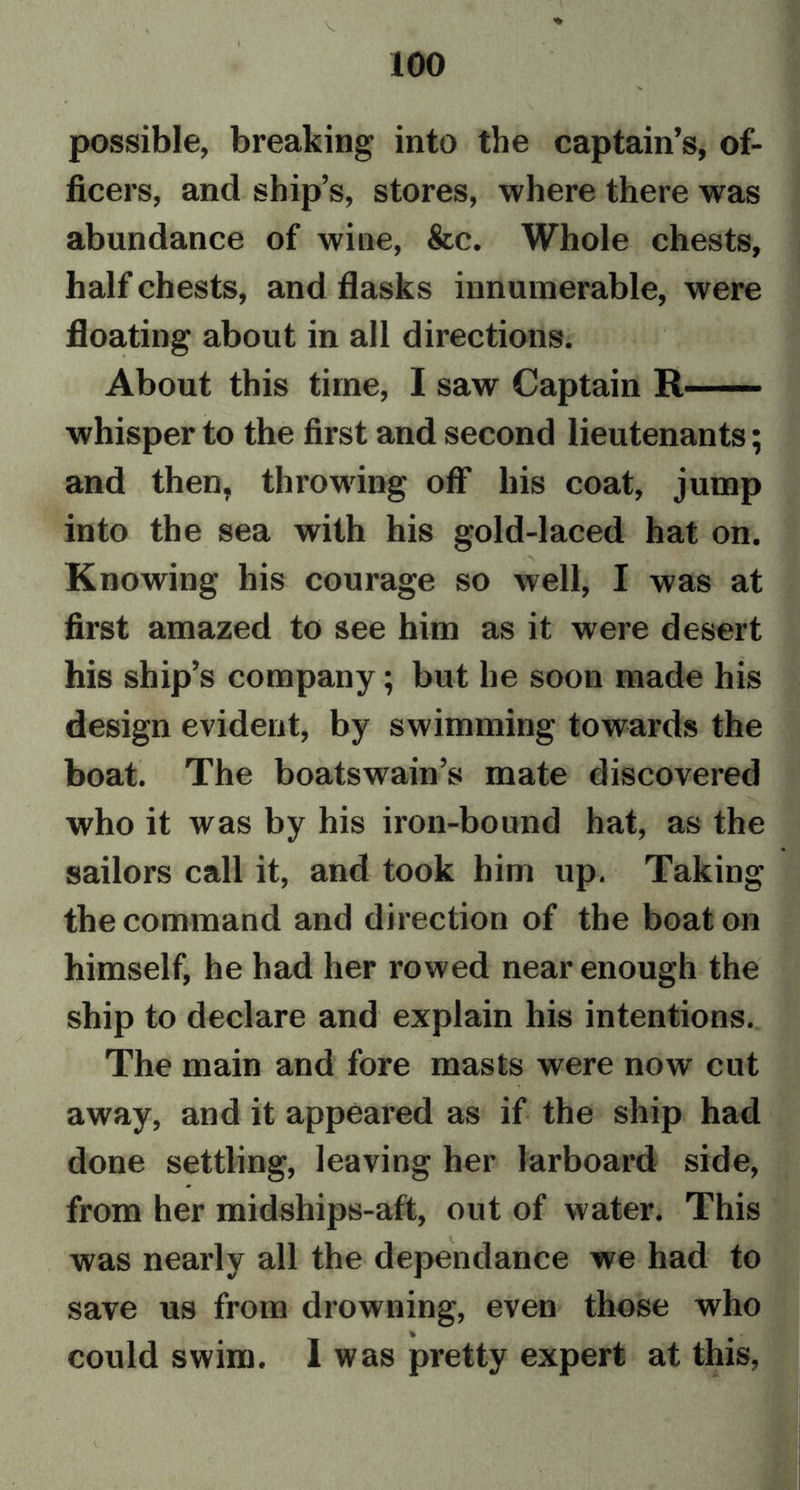 » possible, breaking into the captain’s, of- ficers, and ship’s, stores, where there was abundance of wine, &amp;c. Whole chests, half chests, and flasks innumerable, were floating about in all directions. About this time, I saw Captain R whisper to the first and second lieutenants; and then, throwing off his coat, jump into the sea with his gold-laced hat on. Knowing his courage so well, I was at first amazed to see him as it were desert his ship’s company; but he soon made his design evident, by swimming towards the boat. The boatswain’s mate discovered who it was by his iron-bound hat, as the sailors call it, and took him up. Taking the command and direction of the boat on himself, he had her rowed near enough the ship to declare and explain his intentions. The main and fore masts were now cut away, and it appeared as if the ship had done settling, leaving her larboard side, from her midships-aft, out of water. This was nearly all the dependance we had to save us from drowning, even those who could swim. I was pretty expert at this,