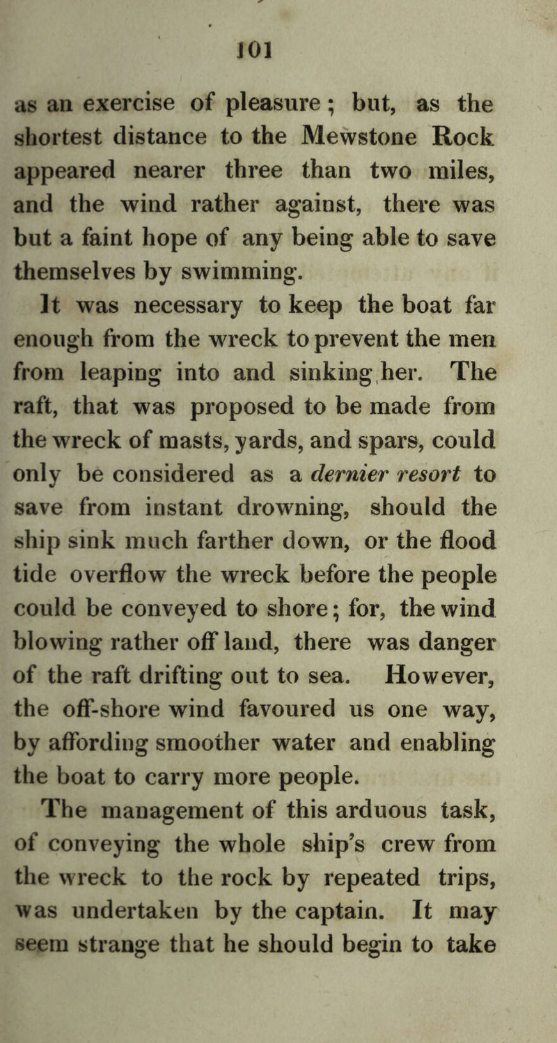 J01 as an exercise of pleasure; but, as the shortest distance to the Mewstone Rock appeared nearer three than two miles, and the wind rather against, there was but a faint hope of any being able to save themselves by swimming. It was necessary to keep the boat far enough from the wreck to prevent the men from leaping into and sinking her. The raft, that was proposed to be made from the wreck of masts, yards, and spars, could only be considered as a dernier resort to save from instant drowning, should the ship sink much farther down, or the flood tide overflow the wreck before the people could be conveyed to shore; for, the wind blowing rather off land, there was danger of the raft drifting out to sea. However, the off-shore wind favoured us one way, by affording smoother water and enabling the boat to carry more people. The management of this arduous task, of conveying the whole ship’s crew from the wreck to the rock by repeated trips, was undertaken by the captain. It may seem strange that he should begin to take