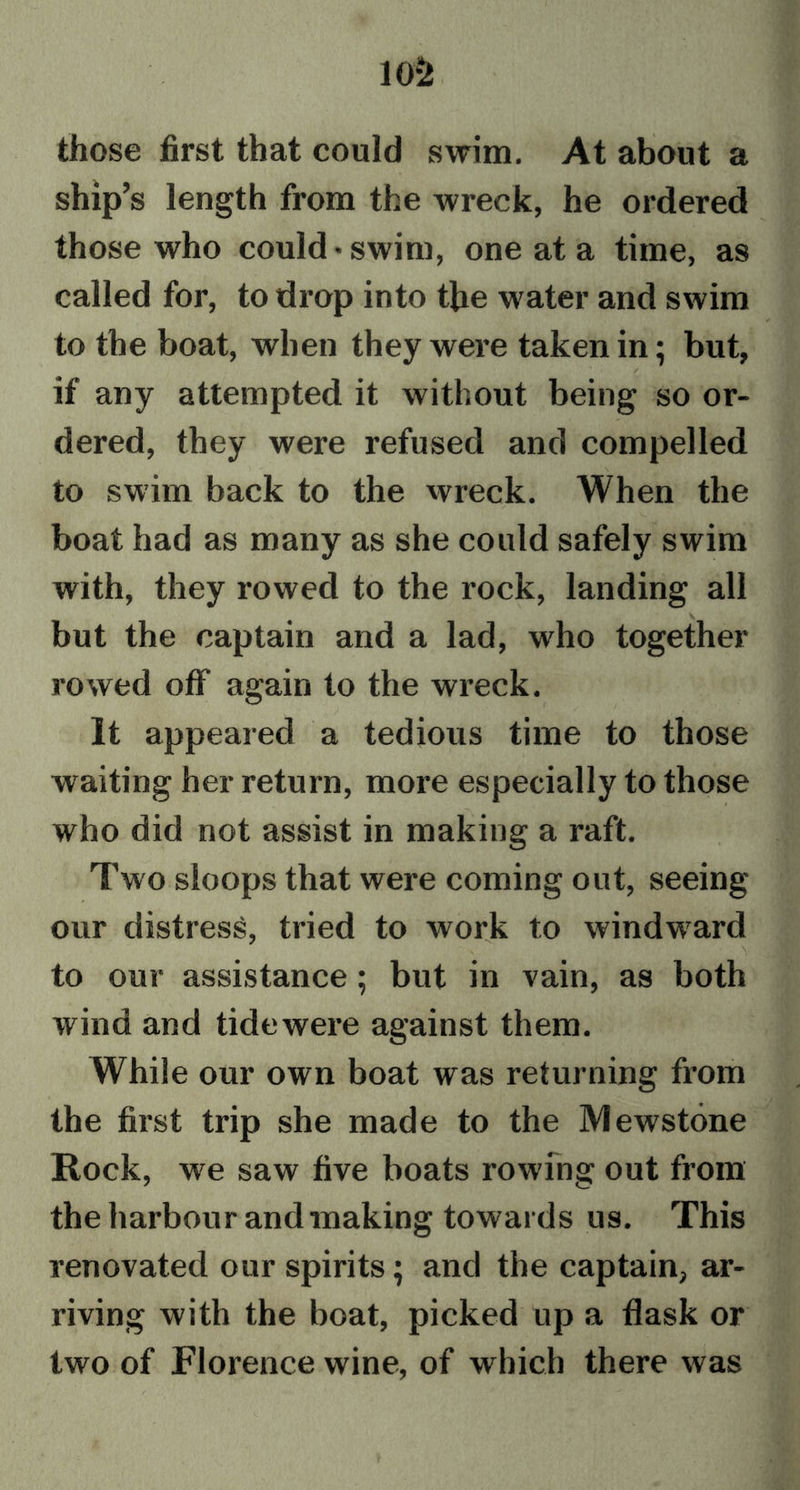 those first that could swim. At about a ship’s length from the wreck, he ordered those who could* swim, one at a time, as called for, to drop into the water and swim to the boat, when they were taken in; but, if any attempted it without being so or- dered, they were refused and compelled to swim back to the wreck. When the boat had as many as she could safely swim with, they rowed to the rock, landing all but the captain and a lad, who together rowed off again to the wreck. It appeared a tedious time to those waiting her return, more especially to those who did not assist in making a raft. Two sloops that were coming out, seeing our distress, tried to work to windwrard to our assistance ; but in vain, as both wind and tidewere against them. While our own boat was returning from the first trip she made to the Mewstone Rock, we saw five boats rowing out from the harbour and making towards us. This renovated our spirits; and the captain, ar- riving with the boat, picked up a flask or two of Florence wine, of which there was