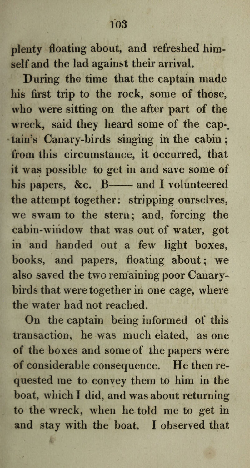plenty floating about, and refreshed him- self and the lad against their arrival. During the time that the captain made his first trip to the rock, some of those, who were sitting on the after part of the wreck, said they heard some of the cap- tain’s Canary-birds singing in the cabin; from this circumstance, it occurred, that it was possible to get in and save some of his papers, &c. B and I volunteered the attempt together: stripping ourselves, we swam to the stern; and, forcing the cabin-window that was out of water, got in and handed out a few light boxes, books, and papers, floating about; we also saved the two remaining poor Canary- birds that were together in one cage, where the water had not reached. On the captain being informed of this transaction, he was much elated, as one of the boxes and some of the papers were of considerable consequence. He then re- quested me to convey them to him in the boat, which T did, and was about returning to the wreck, when he told me to get in and stay with the boat. I observed that