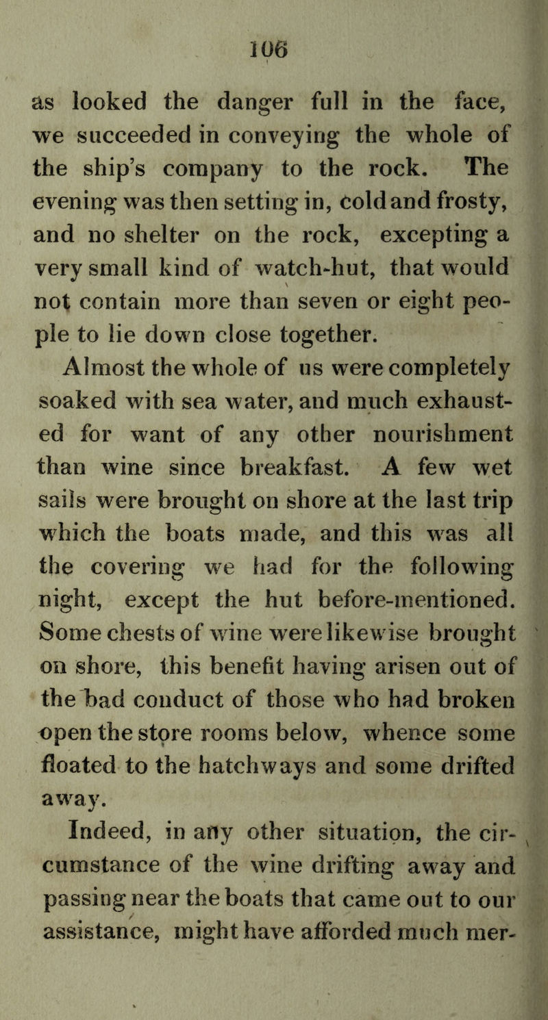 as looked the danger full in the face, we succeeded in conveying the whole of the ship’s company to the rock. The evening was then setting in, cold and frosty, and no shelter on the rock, excepting a very small kind of watch-hut, that would \ not contain more than seven or eight peo- ple to lie down close together. Almost the whole of us were completely soaked with sea water, and much exhaust- ed for want of any other nourishment than wine since breakfast. A few wet sails were brought on shore at the last trip which the boats made, and this was all the covering we had for the following night, except the hut before-mentioned. Some chests of wine were likewise brought on shore, this benefit having arisen out of the bad conduct of those who had broken open the store rooms below, whence some floated to the hatchways and some drifted away. Indeed, in arty other situation, the cir- cumstance of the wine drifting away and passing near the boats that came out to our assistance, might have afforded much mer-