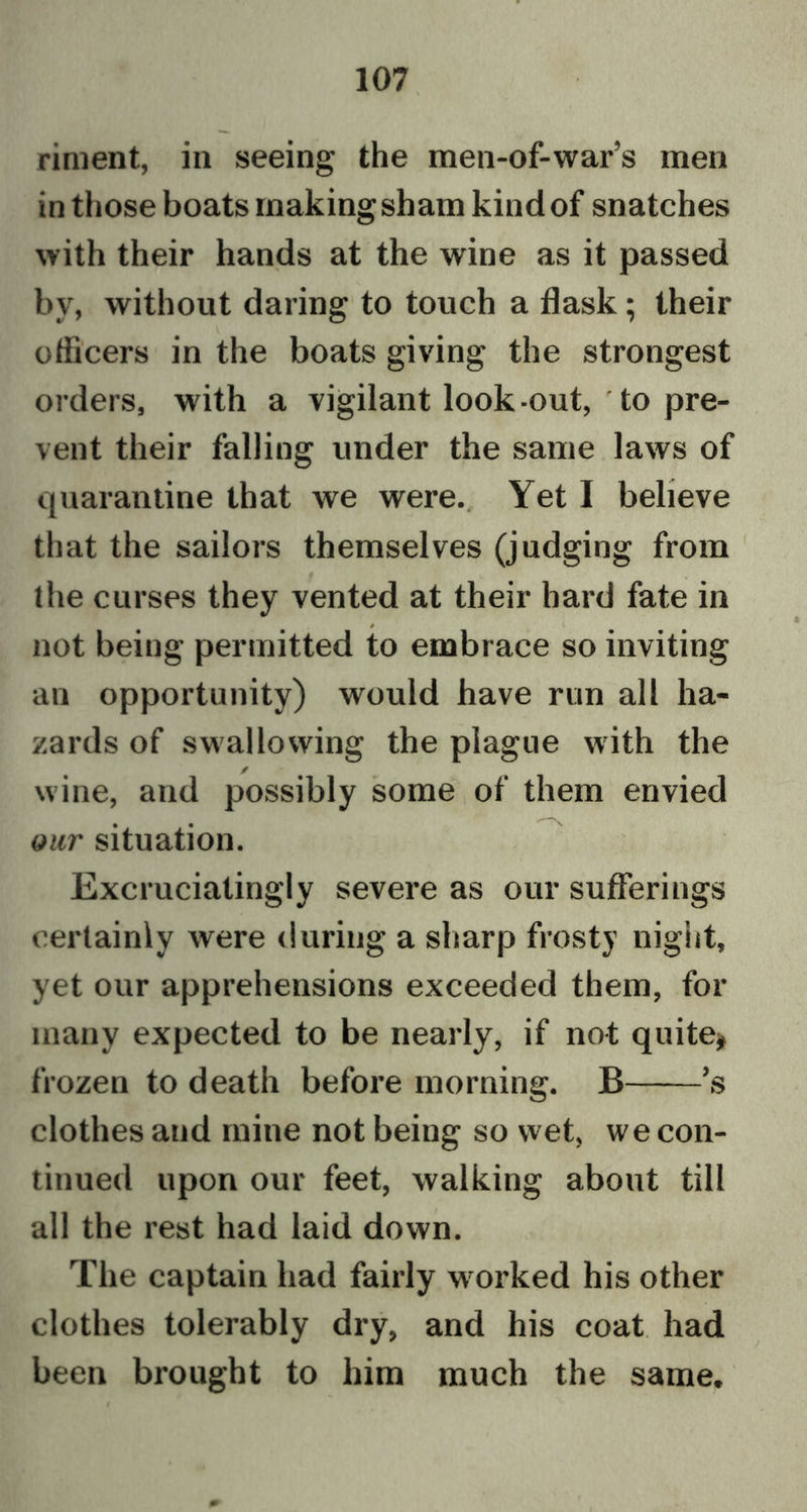 riment, in seeing the men-of-war’s men in those boats making sham kind of snatches with their hands at the wine as it passed by, without daring to touch a flask; their officers in the boats giving the strongest orders, with a vigilant look -out, ' to pre- vent their falling under the same laws of quarantine that we were. Yet I believe that the sailors themselves (judging from the curses they vented at their hard fate in 0 not being permitted to embrace so inviting an opportunity) would have run all ha- zards of swallowing the plague with the / wine, and possibly some of them envied our situation. Excruciatingly severe as our sufferings certainly were during a sharp frosty night, yet our apprehensions exceeded them, for many expected to be nearly, if not quite, frozen to death before morning. B ’s clothes and mine not being so wet, we con- tinued upon our feet, walking about till all the rest had laid down. The captain had fairly worked his other clothes tolerably dry, and his coat had been brought to him much the same.