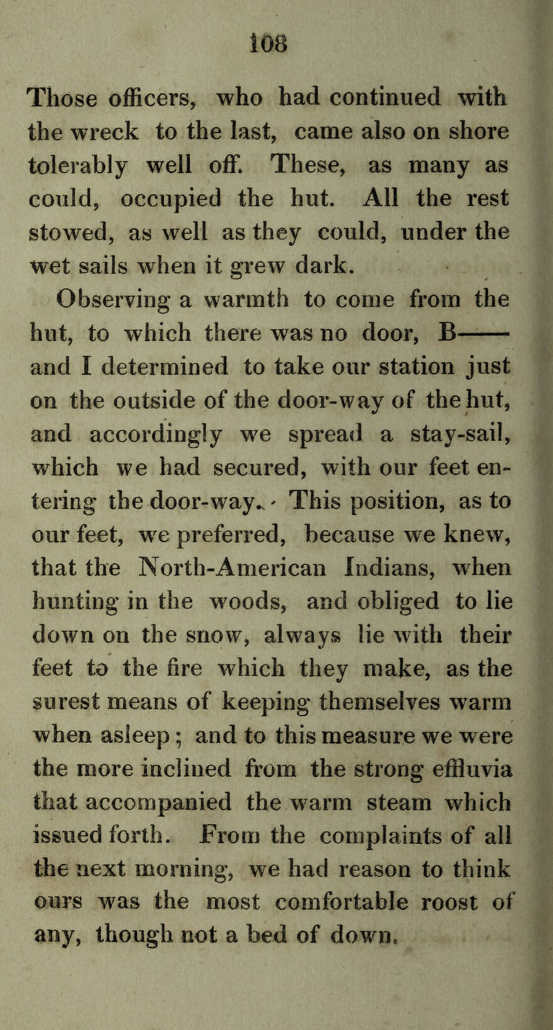 10B Those officers, who had continued with the wreck to the last, came also on shore tolerably well off. These, as many as could, occupied the hut. All the rest stowed, as well as they could, under the wet sails when it grew dark. Observing a warmth to come from the hut, to which there was no door, B and I determined to take our station just on the outside of the door-way of the hut, and accordingly we spread a stay-sail, which we had secured, with our feet en- tering the door-way.. - This position, as to our feet, wre preferred, because we knew, that the North-American Indians, when hunting in the w'oods, and obliged to lie down on the snow, always lie with their feet to the fire which they make, as the surest means of keeping themselves warm when asleep; and to this measure we were the more inclined from the strong effluvia that accompanied the warm steam which issued forth. From the complaints of all the next morning, we had reason to think ours was the most comfortable roost of any, though not a bed of down.