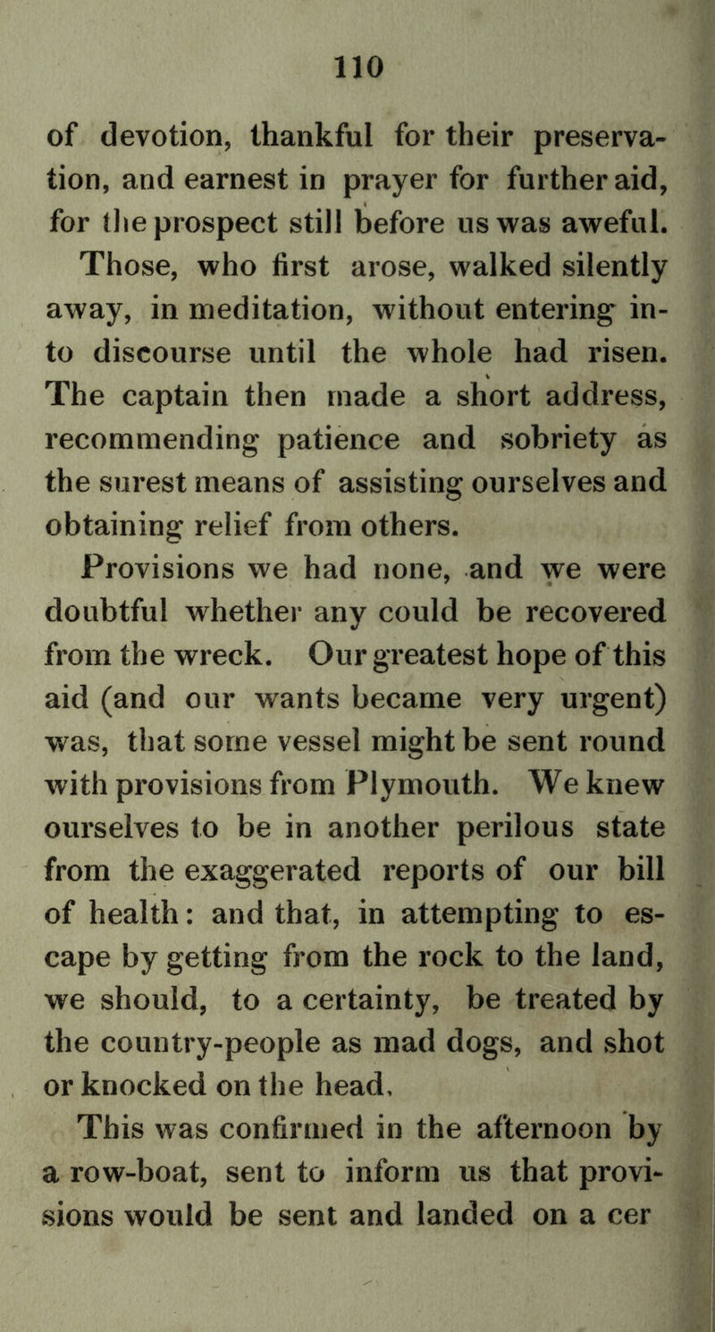 of devotion, thankful for their preserva- tion, and earnest in prayer for further aid, for the prospect still before us was aweful. Those, who first arose, walked silently away, in meditation, without entering in- to discourse until the whole had risen. The captain then made a short address, recommending patience and sobriety as the surest means of assisting ourselves and obtaining relief from others. Provisions we had none, and we were doubtful whether any could be recovered from the wreck. Our greatest hope of this aid (and our wants became very urgent) was, that some vessel might be sent round with provisions from Plymouth. We knew ourselves to be in another perilous state from the exaggerated reports of our bill of health: and that, in attempting to es- cape by getting from the rock to the land, we should, to a certainty, be treated by the country-people as mad dogs, and shot or knocked on the head. This was confirmed in the afternoon by a row-boat, sent to inform us that provi- sions would be sent and landed on a cer