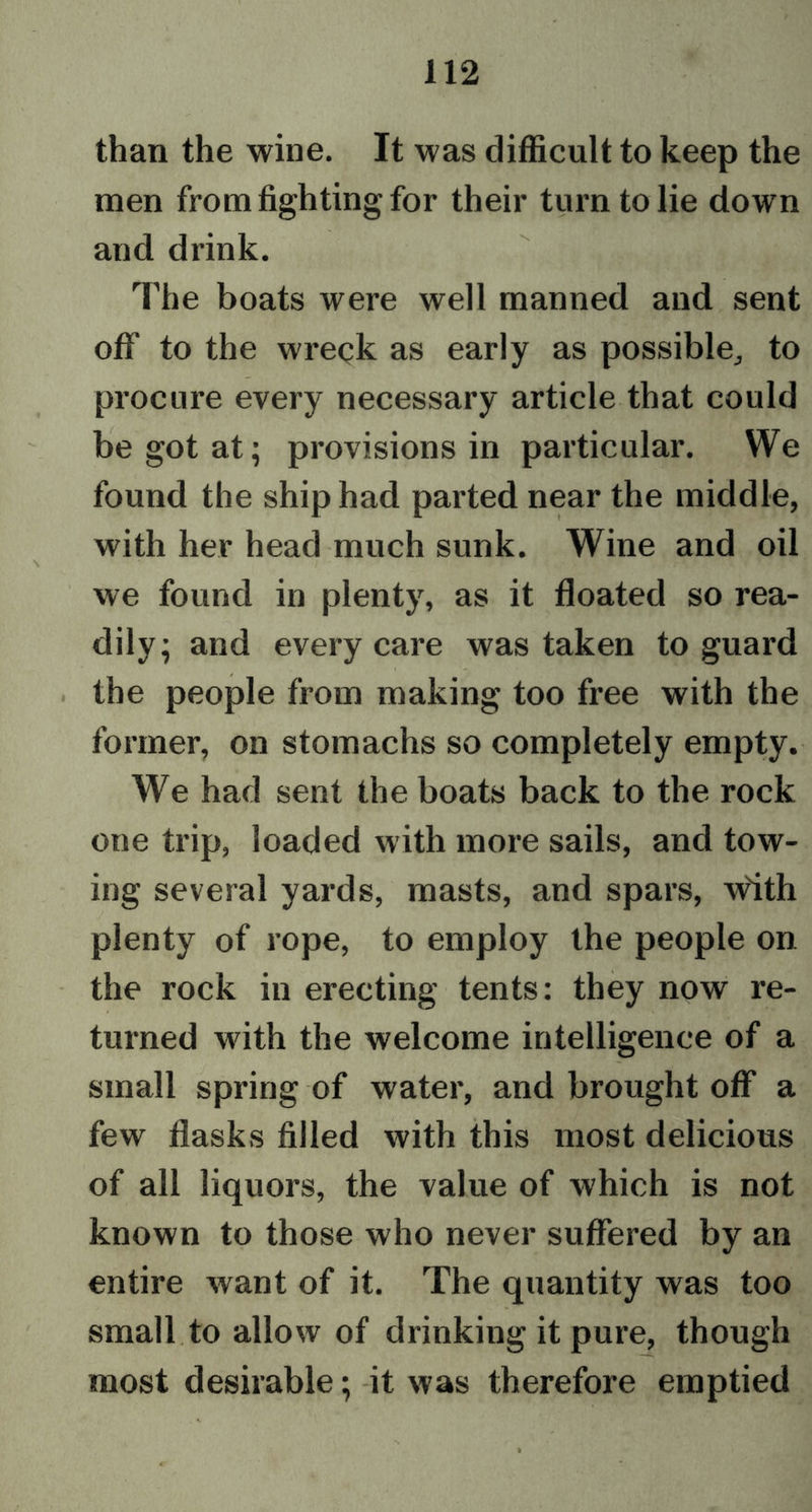 than the wine. It was difficult to keep the men from fighting for their turn to lie down and drink. The boats were well manned and sent off to the wreck as early as possible, to procure every necessary article that could be got at; provisions in particular. We found the ship had parted near the middle, with her head much sunk. Wine and oil we found in plenty, as it floated so rea- dily; and every care was taken to guard the people from making too free with the former, on stomachs so completely empty. We had sent the boats back to the rock one trip, loaded with more sails, and tow- ing several yards, masts, and spars, w'ith plenty of rope, to employ the people on the rock in erecting tents: they now re- turned with the welcome intelligence of a small spring of water, and brought off a few flasks filled with this most delicious of all liquors, the value of which is not known to those who never suffered by an entire want of it. The quantity was too small to allow of drinking it pure, though most desirable; it was therefore emptied
