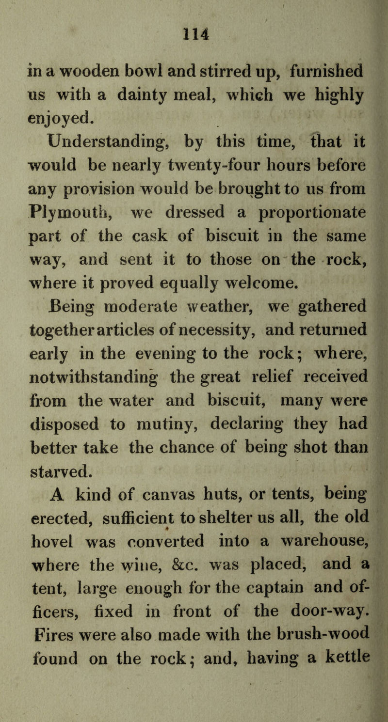 1 114 in a wooden bowl and stirred up, furnished us with a dainty meal, which we highly enjoyed. Understanding, by this time, that it would be nearly twenty-four hours before any provision would be brought to us from Plymouth, we dressed a proportionate part of the cask of biscuit in the same way, and sent it to those on the rock, where it proved equally welcome. Being moderate weather, we gathered together articles of necessity, and returned early in the evening to the rock; where, notwithstanding the great relief received from the water and biscuit, many were disposed to mutiny, declaring they had better take the chance of being shot than starved. A kind of canvas huts, or tents, being erected, sufficient to shelter us all, the old hovel was converted into a warehouse, where the wine, &amp;c. was placed, and a tent, large enough for the captain and of- ficers, fixed in front of the door-way. Fires were also made with the brush-wood found on the rock; and, having a kettle