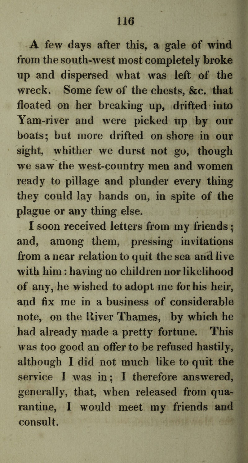 A few days after this, a gale of wind from the south-west most completely broke up and dispersed what was left of the wreck. Some few of the chests, &amp;c. that floated on her breaking up, drifted into Yam-river and were picked up by our boats; but more drifted on shore in our sight, whither we durst not go, though we saw the west-country men and women ready to pillage and plunder every thing they could lay hands on, in spite of the plague or any thing else. I soon received letters from my friends; and, among them, pressing invitations from a near relation to quit the sea and live with him: having no children nor likelihood of any, he wished to adopt me for his heir, and fix me in a business of considerable note, on the River Thames, by which he had already made a pretty fortune. This was too good an offer to be refused hastily, although I did not much like to quit the service I was in; I therefore answered, generally, that, when released from qua- rantine, I would meet my friends and consult.