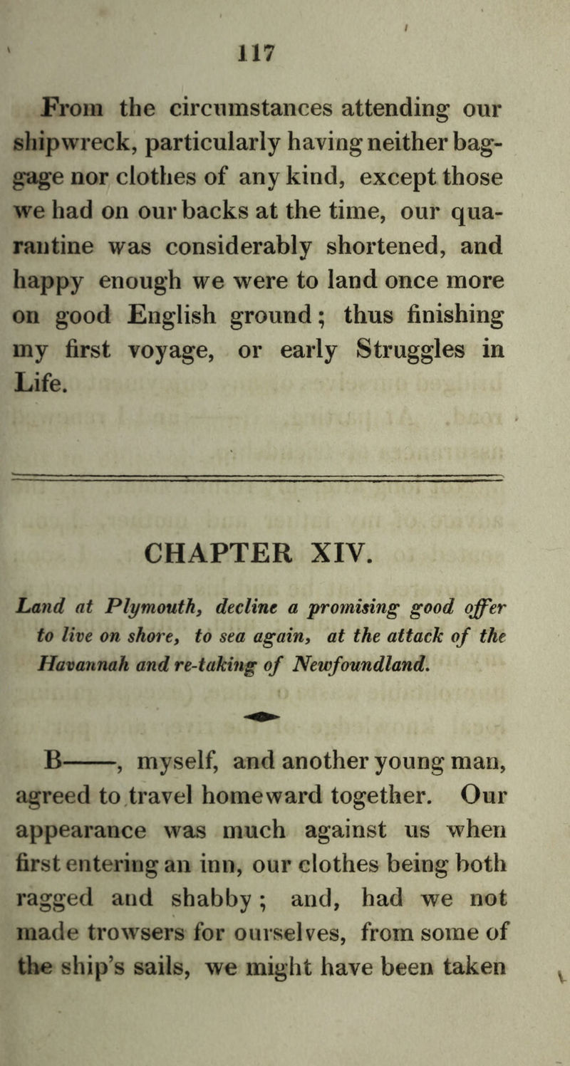 / From the circumstances attending our shipwreck, particularly having neither bag- gage nor clothes of any kind, except those we had on our backs at the time, our qua- rantine was considerably shortened, and happy enough we were to land once more on good English ground; thus finishing my first voyage, or early Struggles in Life. CHAPTER XIV. Land at Plymouth, decline a promising good offer to live on shore, to sea again, at the attack of the Havannah and re-taking of Newfoundland. B , myself, and another young man, agreed to travel homeward together. Our appearance was much against us when first entering an inn, our clothes being both ragged and shabby; and, had we not made trowsers for ourselves, from some of the ship’s sails, we might have been taken v