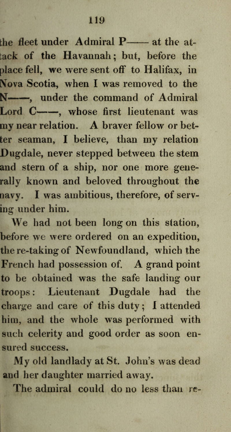 no the fleet under Admiral P at the at- tack of the Havannah; but, before the place fell, we were sent off to Halifax, in IN ova Scotia, when I was removed to the N— under the command of Admiral Lord C , whose first lieutenant was my near relation. A braver fellow or bet- ter seaman, I believe, than my relation Dugdale, never stepped between the stem and stern of a ship, nor one more gene- rally known and beloved throughout the navy. I was ambitious, therefore, of serv- ing under him. We had not been long on this station, before we were ordered on an expedition, the re-taking of Newfoundland, which the French had possession of. A grand point to be obtained was the safe landing our troops: Lieutenant Dugdale had the charge and care of this duty; I attended him, and the whole was performed with such celerity and good order as soon en- sured success. My old landlady at St. John’s was dead and her daughter married away. The admiral could do no less than re-