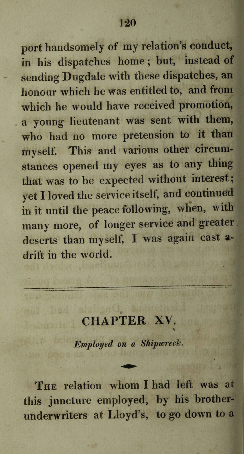 port handsomely of my relation’s conduct, in his dispatches home; but, instead of sending Dugdale with these dispatches, an honour which he was entitled to, and from which he would have received promotion, . a young lieutenant was sent with them, who had no more pretension to it than myself. This and various other circum- stances opened my eyes as to any thing that was to be expected without interest; yet I loved the service itself, and continued in it until the peace following, when, with many more, of longer service and greater deserts than myself, I was again cast a- drift in the world. CHAPTER XV. Employed on a Shipwreck. The relation whom I had left was at this juncture employed, by his brother- underwriters at Lloyd’s, to go down to a