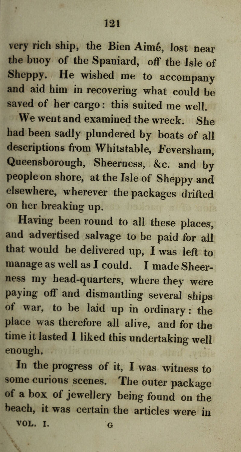 very rich ship, the Bien Aim6, lost near the buoy of the Spaniard, off the Isle of Sheppy. He wished me to accompany and aid him in recovering- what could be saved of her cargo: this suited me well. We went and examined the wreck. She had been sadly plundered by boats of all descriptions from Whitstable, Feversham, Queensborough, Sheerness, &c. and by people on shore, at the Isle of Sheppy and elsewhere, wherever the packages drifted on her breaking up. Having been round to all these places, and advertised salvage to be paid for all that would be delivered up, I was left to manage as well as I could. I made Sheer- ness my head-quarters, where they were paying off and dismantling several ships of war, to be laid up in ordinary: the place was therefore all alive, and for the time it lasted 1 liked this undertaking well enough. In the progress of it, I was witness to some cuiious scenes. The outer package of a box of jewellery being found on the beach, it was certain the articles were in vol. i. g