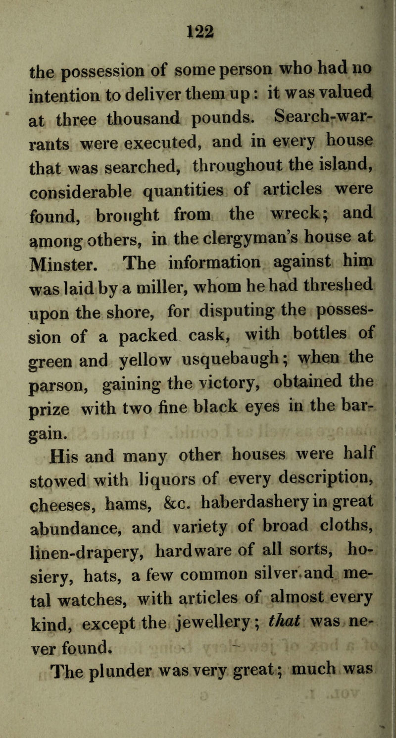 the possession of some person who had no intention to deliver them up: it was valued at three thousand pounds. Search-war- rants were executed, and in every house that was searched, throughout the island, considerable quantities of articles were found, brought from the wreck} and among others, in the clergyman’s house at Minster. The information against him was laid by a miller, whom he had threshed upon the shore, for disputing the posses- sion of a packed cask, with bottles of green and yellow usquebaugh; when the parson, gaining the victory, obtained the prize with two fine black eyes in the bar- gain. His and many other houses were half stowed with liquors of every description, cheeses, hams, &amp;c. haberdashery in great abundance, and variety of broad cloths, linen-drapery, hardware of all sorts, ho- siery, hats, a few common silver.and me- tal watches, with articles of almost every kind, except the jewellery; that was ne- ver found. The plunder was very great; much was