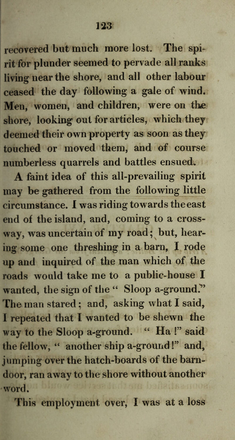 recovered but much more lost. The spi- rit for plunder seemed to pervade all ranks living near the shore, and all other labour ceased the day following a gale of wind. Men, women, and children, were on the shore, looking out for articles, which they deemed their own property as soon as they touched or moved them, and of course numberless quarrels and battles ensued. A faint idea of this all-prevailing spirit may be gathered from the following little circumstance. I was riding towards theeast end of the island, and, coming to a cross- way, was uncertain of my road; but, hear- ing some one threshing in a barn, I rode up and inquired of the man which of the roads would take me to a public-house I wanted, the sign of the “ Sloop a-ground.” The man stared; and, asking what I said, I repeated that I wanted to be shewn the way to the Sloop a-ground. “ Ha !” said the fellow, “ another ship a-ground!” and, jumping over the hatch-boards of the barn- door, ran away to the shore without another word. This employment over, I was at a loss
