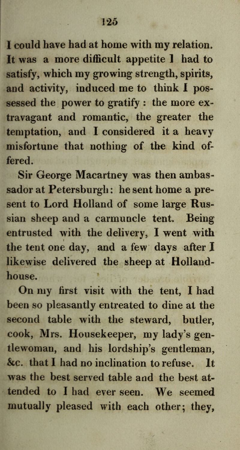 I could have had at home with my relation. It was a more difficult appetite I had to satisfy, which my growing strength, spirits, and activity, induced me to think I pos- sessed the power to gratify : the more ex- travagant and romantic, the greater the temptation, and I considered it a heavy misfortune that nothing of the kind of- fered. Sir George Macartney was then ambas- sador at Petersburgh: he sent home a pre- sent to Lord Holland of some large Rus- sian sheep and a carmuncle tent. Being entrusted with the delivery, I went with I the tent one day, and a few days after I likewise delivered the sheep at Holland- house. , „ V 4 ■ On my first visit with the tent, I had been so pleasantly entreated to dine at the second table with the steward, butler, cook, Mrs. Housekeeper, my lady’s gen- tlewoman, and his lordship’s gentleman, &amp;c. that I had no inclination to refuse. It was the best served table and the best at- tended to I had ever seen. We seemed mutually pleased with each other; they,