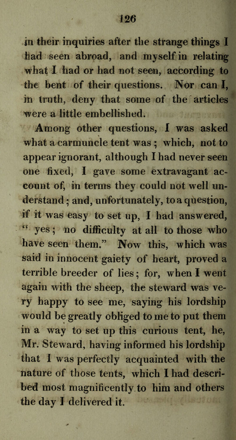 in their inquiries after the strange things I had seen abroad, and myself in relating what I had or had not seen, according to the bent of their questions. Nor can I, in truth, deny that some of the articles were a little embellished. Among other questions, I was asked % what a carmuncle tent was ; which, not to appear ignorant, although I had never seen one fixed, I gave some extravagant ac- count of, in terms they could not well un- derstand ; and, unfortunately, to a question, if it was easy to set up, I had answered, !<< yes; no difficulty at all to those who have seen them.” Now this, which was said in innocent gaiety of heart, proved a terrible breeder of lies; for, when I went again with the sheep, the steward was ve- ry happy to see me, saying his lordship would be greatly obliged to me to put them in a way to set up this curious tent, he, Mr. Steward, having informed his lordship that I was perfectly acquainted with the nature of those tents, which I had descri- bed most magnificently, to him and others the day I delivered it.