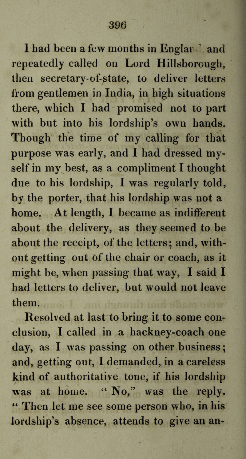 I had been a few months in Englar and repeatedly called on Lord Hillsborough, then secretary-of-state, to deliver letters from gentlemen in India, in high situations there, which I had promised not to part with but into bis lordship’s own hands. Though the time of my calling for that purpose was early, and I had dressed my- self in my best, as a compliment I thought due to his lordship, I was regularly told, by the porter, that his lordship was not a home. At length, I became as indifferent about the delivery, as they seemed to be about the receipt, of the letters; and, with- out getting out of the chair or coach, as it might be, when passing that way, I said I had letters to deliver, but would not leave them. Resolved at last to bring it to some con- clusion, I called in a hackney-coach one day, as I was passing on other business; and, getting out, I demanded, in a careless kind of authoritative tone, if his lordship was at home. “ No,” was the reply. “ Then let me see some person who, in his lordship’s absence, attends to give an an-