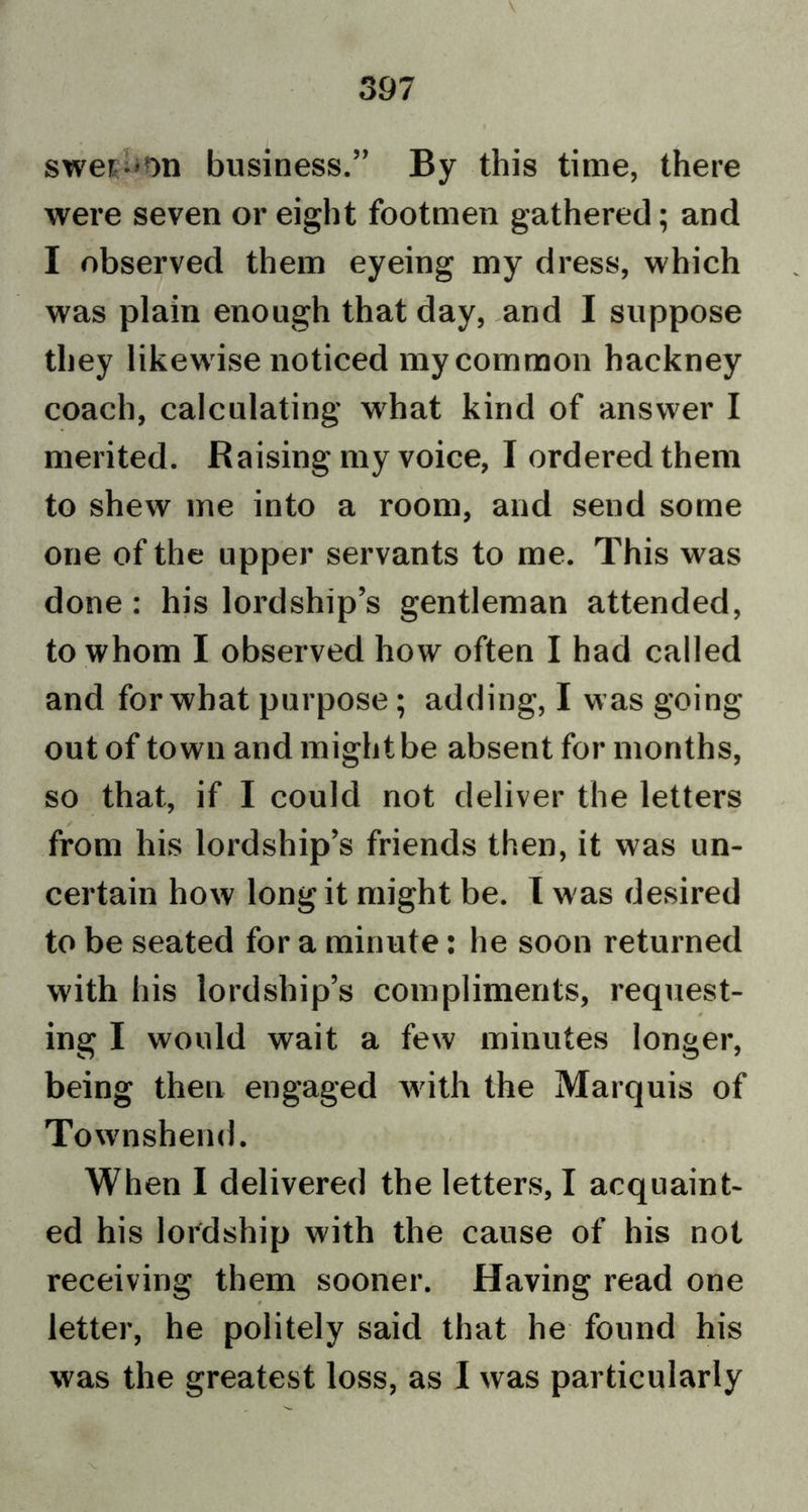 swer-on business.” By this time, there were seven or eight footmen gathered; and I observed them eyeing my dress, which was plain enough that day, and I suppose they likewise noticed my common hackney coach, calculating wrhat kind of answer I merited. Raising my voice, I ordered them to shew me into a room, and send some one of the upper servants to me. This was done: his lordship’s gentleman attended, to whom I observed how often I had called and for what purpose; adding, I was going out of town and might be absent for months, so that, if I could not deliver the letters from his lordship’s friends then, it was un- certain how long it might be. I was desired to be seated for a minute: he soon returned with his lordship’s compliments, request- ing I would wait a few minutes longer, being then engaged with the Marquis of Townshend. When I delivered the letters, I acquaint- ed his lordship with the cause of his not receiving them sooner. Having read one letter, he politely said that he found his was the greatest loss, as I was particularly