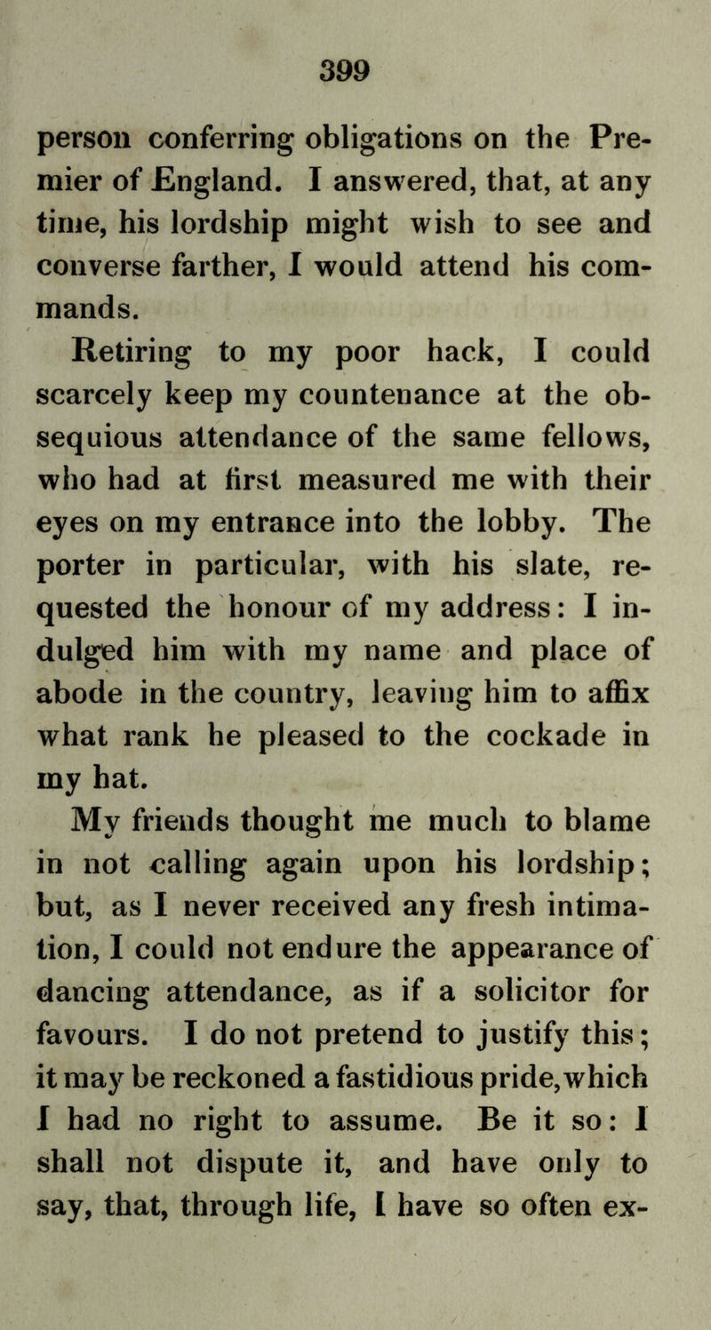 person conferring obligations on the Pre- mier of England. I answered, that, at any time, his lordship might wish to see and converse farther, I would attend his com- mands. Retiring to my poor hack, I could scarcely keep my countenance at the ob- sequious attendance of the same fellows, who had at first measured me with their eyes on my entrance into the lobby. The porter in particular, with his slate, re- quested the honour of my address: I in- dulged him with my name and place of abode in the country, leaving him to affix what rank he pleased to the cockade in my hat. My friends thought me much to blame in not calling again upon his lordship; but, as I never received any fresh intima- tion, I could not endure the appearance of dancing attendance, as if a solicitor for favours. I do not pretend to justify this; it may be reckoned a fastidious pride,which I had no right to assume. Be it so: I shall not dispute it, and have only to say, that, through life, L have so often ex-