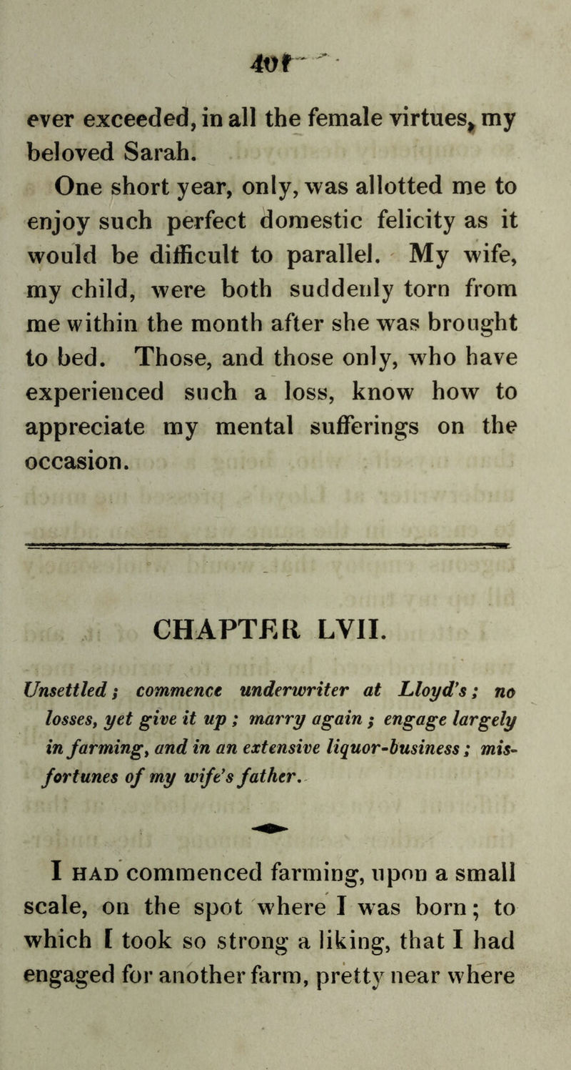 4Vf • ever exceeded, in all the female virtues* my beloved Sarah. One short year, only, was allotted me to enjoy such perfect domestic felicity as it would be difficult to parallel. My wife, my child, were both suddenly torn from me within the month after she was brought to bed. Those, and those only, who have experienced such a loss, know how to appreciate my mental sufferings on the occasion. CHAPTER LVII. Unsettled; commence underwriter at Lloyd’s; no losses, yet give it up ; marry again ; engage largely in farming, and in an extensive liquor-business; mis- fortunes of my wife’s father. I had commenced farming, upon a small scale, on the spot where I was born; to which [ took so strong a liking, that I had engaged for another farm, pretty near where