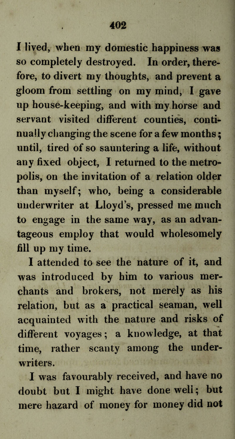 ♦ I lived, when my domestic happiness was so completely destroyed. In order, there- fore, to divert my thoughts, and prevent a gloom from settling on my mind, I gave up house-keeping, and with my horse and servant visited different counties, conti- nually changing the scene for a few months; until, tired of so sauntering a life, without any fixed object, I returned to the metro- polis, on the invitation of a relation older than myself; who, being a considerable underwriter at Lloyd’s, pressed me much to engage in the same way, as an advan- tageous employ that would wholesomely fill up my time. I attended to see the nature of it, and was introduced by him to various mer- chants and brokers, not merely as his relation, but as a practical seaman, well acquainted with the nature and risks of different voyages; a knowledge, at that time, rather scanty among the under- writers. I was favourably received, and have no doubt but I might have done weli; but mere hazard of money for money did not