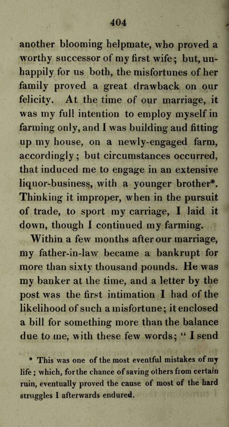 / another blooming helpmate, who proved a worthy successor of my first wife; but, un- happily for us both, the misfortunes of her family proved a great drawback on our felicity. At the time of our marriage, it was my full intention to employ myself in farming only, and I was building and fitting up my house, on a newly-engaged farm, accordingly ; but circumstances occurred, that induced me to engage in au extensive liquor-business, with a younger brother*. Thinking it improper, when in the pursuit of trade, to sport my carriage, I laid it down, though I continued my farming. Within a few months after our marriage, my father-in-laAv became a bankrupt for more than sixty thousand pounds. He was my banker at the time, and a letter by the post was the first intimation I had of the likelihood of such a misfortune; it enclosed a bill for something more than the balance due to me, with these few words; “ I send r * This was one of the most eventful mistakes of my life ; which, forthe chance of saving others from certain ruin, eventually proved the cause of most of the hard struggles I afterwards endured.