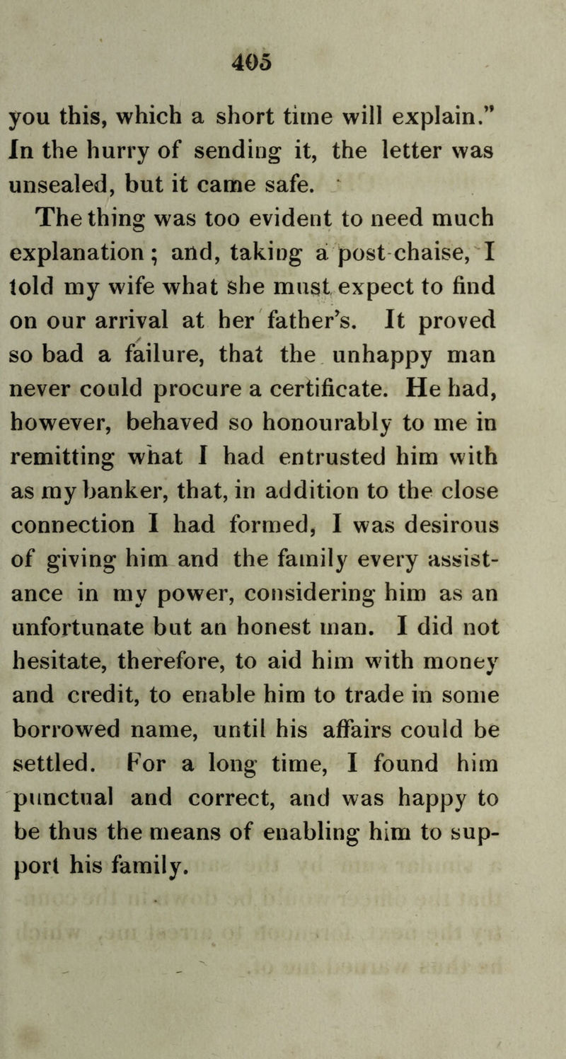 you this, which a short time will explain.” In the hurry of sending it, the letter was unsealed, but it came safe. The thing was too evident to need much explanation ; and, taking a post chaise, I told my wife what she must expect to find on our arrival at her father’s. It proved so bad a failure, that the unhappy man never could procure a certificate. He had, however, behaved so honourably to me in remitting what I had entrusted him with as my banker, that, in addition to the close connection I had formed, I was desirous of giving him and the family every assist- ance in my power, considering him as an unfortunate but an honest man. I did not hesitate, therefore, to aid him with money and credit, to enable him to trade in some borrowed name, until his affairs could be settled. For a long time, I found him punctual and correct, and was happy to be thus the means of enabling him to sup- port his family.