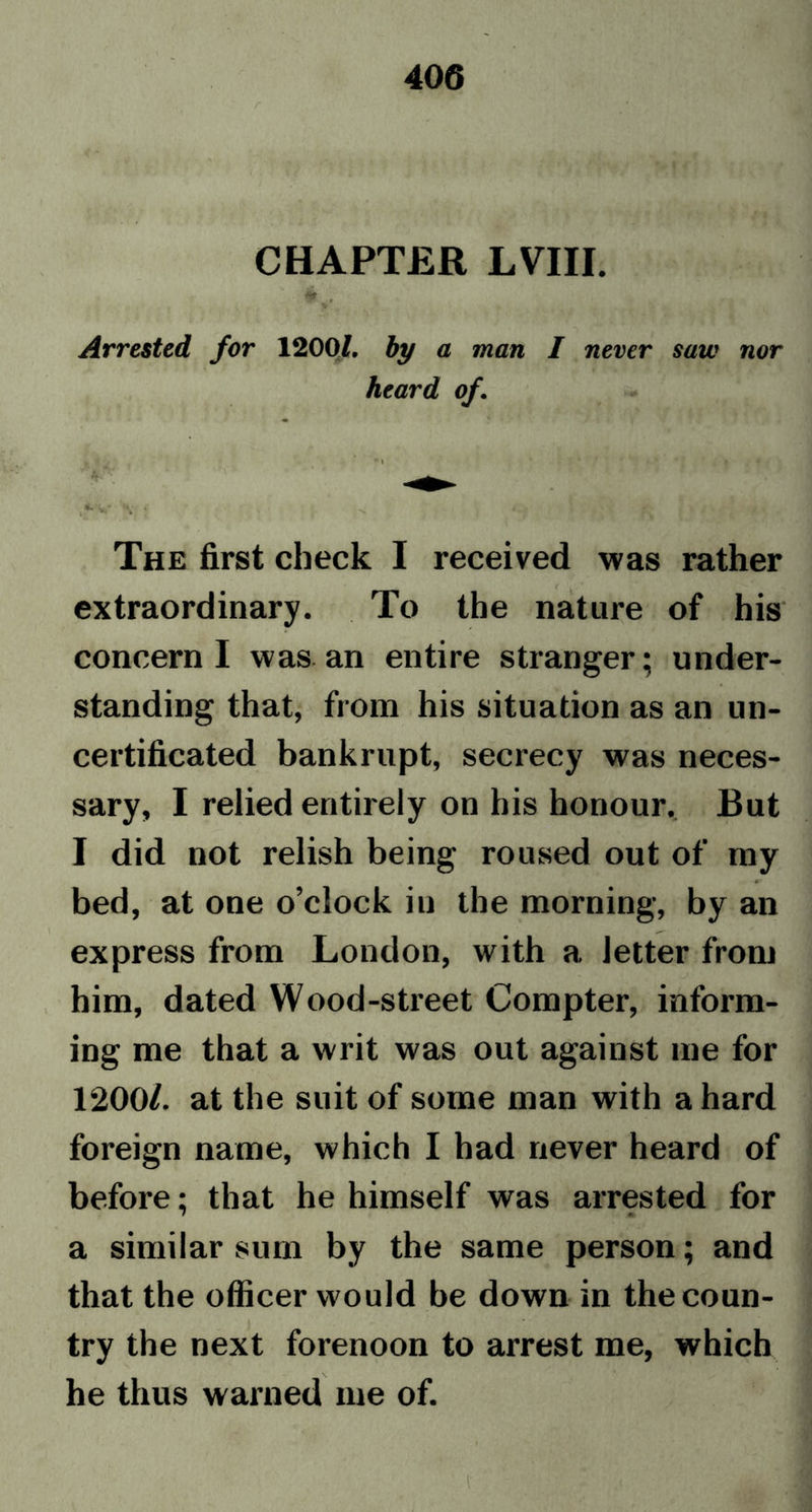 CHAPTER LVIII. $ , t. Arrested for 12001, by a man I never saw nor heard of • i >V \ * -v The first check I received was rather extraordinary. To the nature of his concern I was an entire stranger; under- standing that, from his situation as an un- certificated bankrupt, secrecy was neces- sary, I relied entirely on his honour. But I did not relish being roused out of my bed, at one o’clock in the morning, by an express from London, with a letter from him, dated Wood-street Compter, inform- ing me that a writ was out against me for 1200/. at the suit of some man with a hard foreign name, which I had never heard of before; that he himself was arrested for a similar sum by the same person; and that the officer would be down in the coun- try the next forenoon to arrest me, which he thus warned me of.