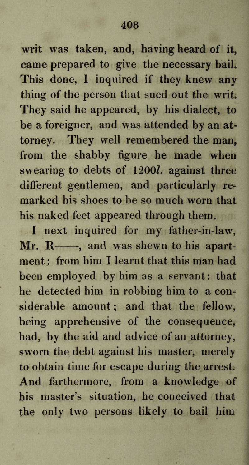 writ was taken, and, having heard of it, came prepared to give the necessary bail. This done, 1 inquired if they knew any thing of the person that sued out the writ. They said he appeared, by his dialect, to be a foreigner, and was attended by an at- torney. They well remembered the man, from the shabby figure he made when swearing to debts of 1200Z. against three different gentlemen, and particularly re- marked his shoes to be so much worn that his naked feet appeared through them. I next inquired for my father-in-law7, Mr. R , and was shewn to his apart- ment : from him I learnt that this man had been employed by him as a servant: that he detected him in robbing him to a con- siderable amount; and that the fellow, being apprehensive of the consequence, had, by the aid and advice of an attorney, sworn the debt against his master, merely to obtain time for escape during the arrest. And furthermore, from a knowledge of his master’s situation, he conceived that the only two persons likely to bail him
