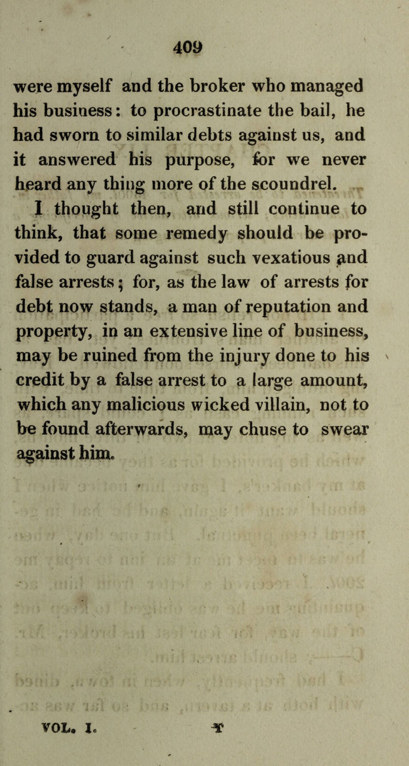 were myself and the broker who managed his business: to procrastinate the bail, he had sworn to similar debts against us, and it answered his purpose, for we never heard any thing more of the scoundrel. 1 thought then, and still continue to think, that some remedy should be pro- vided to guard against such vexatious and false arrests; for, as the law of arrests for debt now stands, a man of reputation and property, in an extensive line of business, may be ruined from the injury done to his ' credit by a false arrest to a large amount, which any malicious wicked villain, not to be found afterwards, may chuse to swear against him. • * It VOL. lc