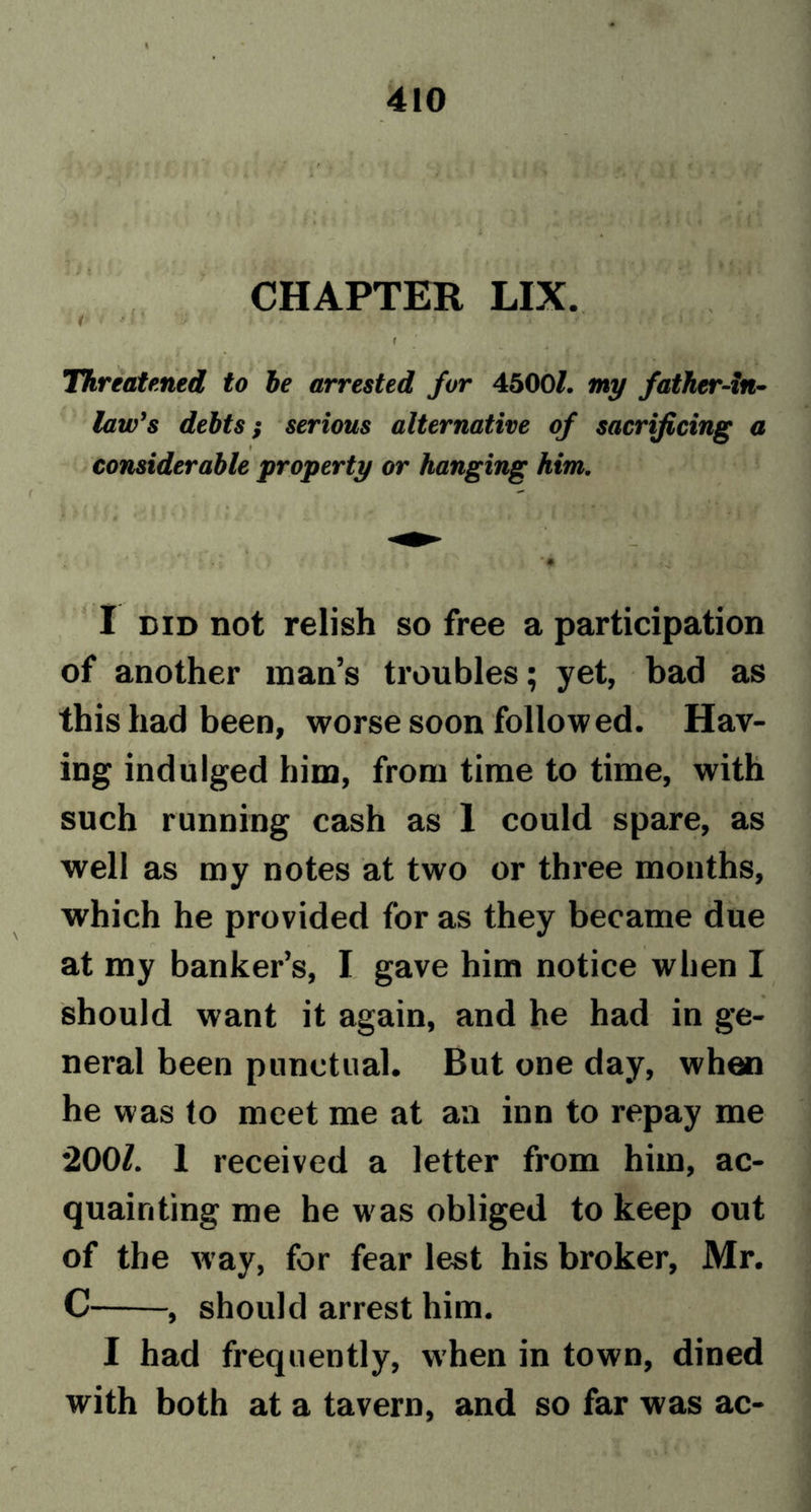 • ■ ■ CHAPTER LIX. Threatened to he arrested for 4500/. my father-in• law's debts; serious alternative of sacrificing a ♦ considerable property or hanging him. I did not relish so free a participation of another man’s troubles; yet, bad as this had been, worse soon followed. Hav- ing indulged him, from time to time, with such running cash as 1 could spare, as well as my notes at two or three months, which he provided for as they became due at my banker’s, I gave him notice when I should want it again, and he had in ge- neral been punctual. But one day, when he was to meet me at aa inn to repay me 2001. 1 received a letter from him, ac- quainting me he was obliged to keep out of the way, for fear lest his broker, Mr. C , should arrest him. I had frequently, when in town, dined with both at a tavern, and so far was ac-