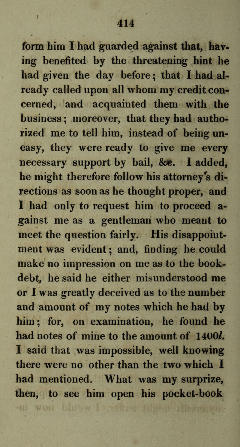 / 414 form him I had guarded against that, hav- ing benefited by the threatening hint he had given the day before; that I had al- ready called upon all whom my credit con- cerned, and acquainted them with the business; moreover, that they had autho- rized me to tell him, instead of being un- easy, they were ready to give me every necessary support by bail, &amp;e. 1 added, he might therefore follow his attorney’s di- rections as soon as he thought proper, and I had only to request him to proceed a- gainst me as a gentleman who meant to meet the question fairly. His disappoint- ment was evident; and, finding he could make no impression on me as to the book- debt, he said he either misunderstood me or I was greatly deceived as to the number and amount of my notes which he had by him; for, on examination, he found he had notes of mine to the amount of 1400/. I said that was impossible, well knowing there were no other than the two which I had mentioned. What was my surprize, then, to see him open his pocket-book
