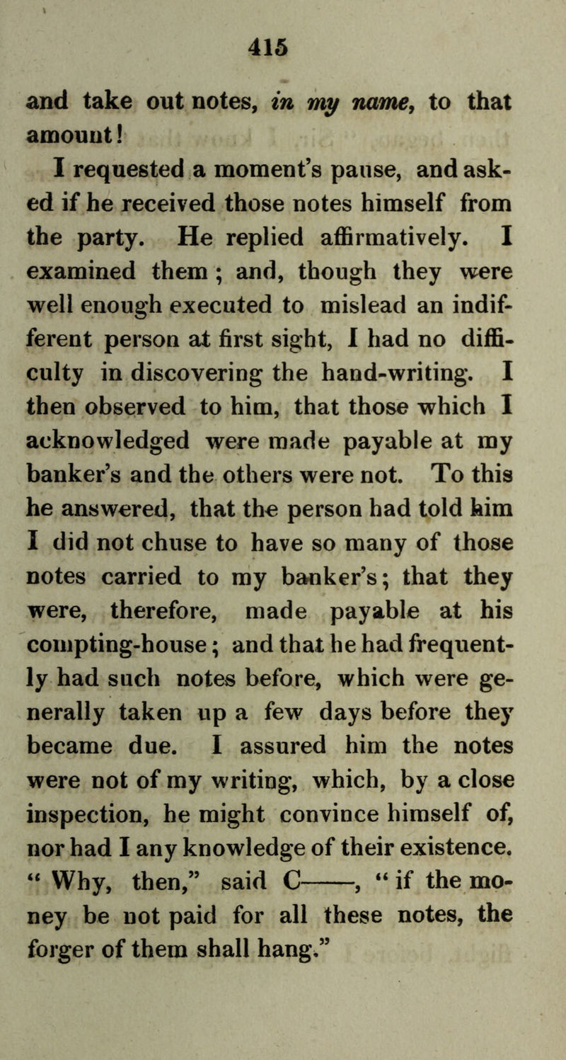 415 and take out notes, in my name, to that amount! I requested a moment’s pause, and ask- ed if he received those notes himself from the party. He replied affirmatively. I examined them ; and, though they were well enough executed to mislead an indif- ferent person at first sight, I had no diffi- culty in discovering the hand-writing. I then observed to him, that those which I acknowledged were made payable at my banker’s and the others were not. To this he answered, that the person had told him I did not chuse to have so many of those notes carried to my banker’s; that they were, therefore, made payable at his compting-house; and that he had frequent- ly had such notes before, which were ge- nerally taken up a few days before they became due. I assured him the notes were not of my writing, which, by a close inspection, he might convince himself of, nor had I any knowledge of their existence. “ Why, then,” said C , “ if the mo- ney be not paid for all these notes, the forger of them shall hang.”