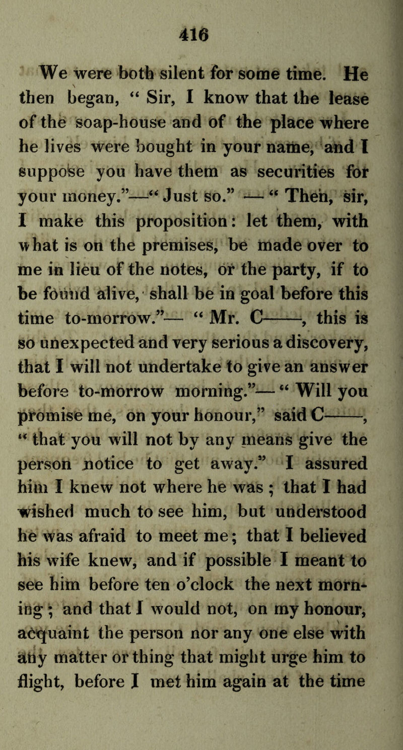 We were both silent for some time. He then began, “ Sir, I know that the lease of the soap-house and of the place where he lives were bought in your name, and I suppose you have them as securities for your money.”—“Just so.” — “ Then, sir, I make this proposition: let them, with w hat is on the premises, be made over to me in lieu of the notes, or the party, if to be found alive, • shall be in goal before this time to-morrow.”— “ Mr. C , this is so unexpected and very serious a discovery, that I will not undertake to give an answer before to-morrow morning.”— “ Will you promise me, on your honour,” said C——, “ that you will not by any means give the person notice to get away.” I assured him I knew not where he was ; that I had wished much to see him, but understood he was afraid to meet me; that I believed his wife knew, and if possible I meant to see him before ten o’clock the next morn- ing ; and that I w'ould not, on my honour, \ acquaint the person nor any one else with atiy matter or thing that might urge him to flight, before I met him again at the time