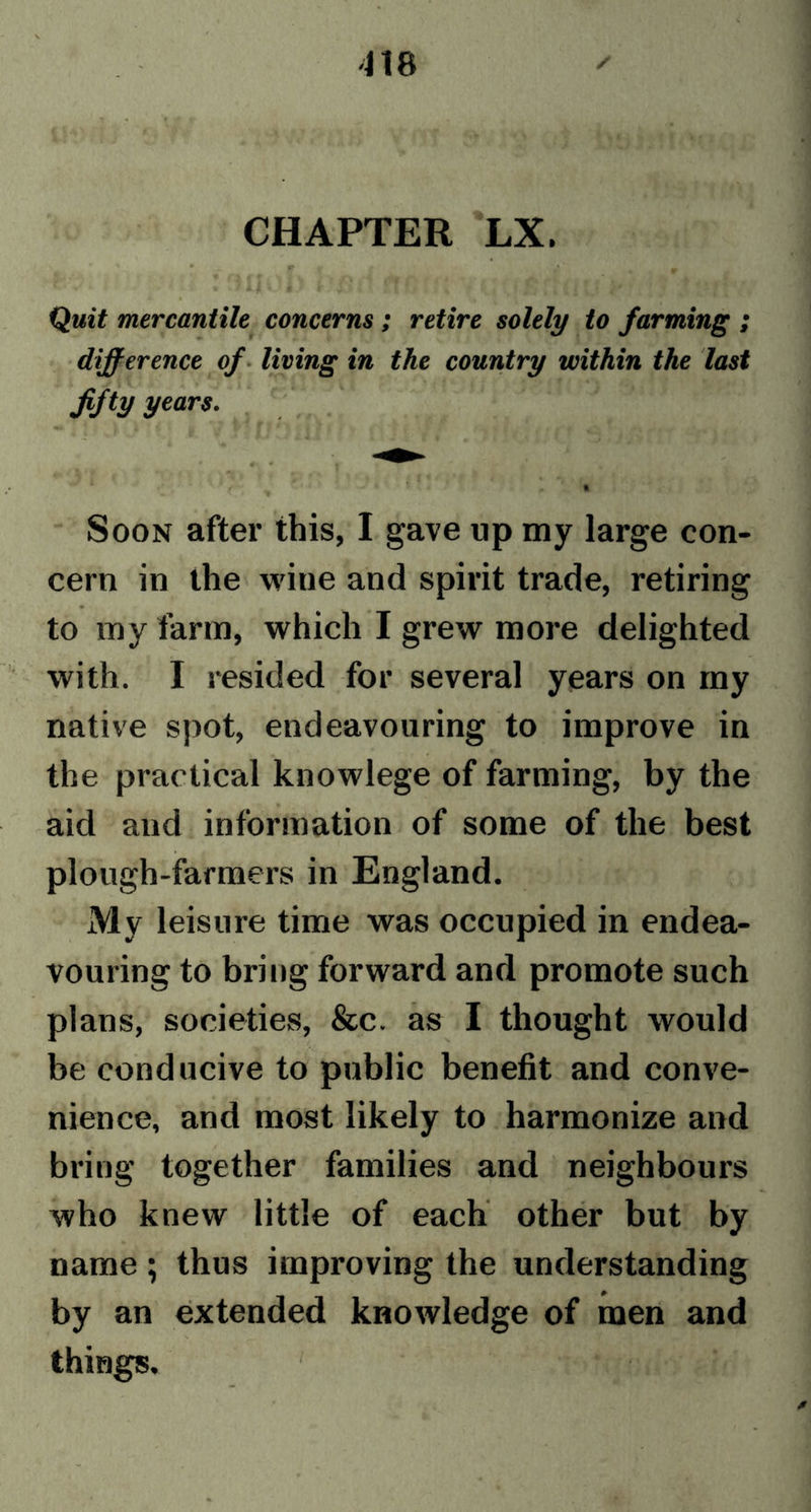 * > vV. CHAPTER LX. Qm«£ mercantile concerns ; retire solely to farming ; difference of living in the country within the last fifty years. I Soon after this, I gave up my large con- cern in the wine and spirit trade, retiring to my farm, which I grew more delighted with. I resided for several years on my native spot, endeavouring to improve in the practical knowlege of farming, by the aid and information of some of the best plough-farmers in England. My leisure time was occupied in endea- vouring to bring forward and promote such plans, societies, &amp;c. as I thought would be conducive to public benefit and conve- nience, and most likely to harmonize and bring together families and neighbours who knew little of each other but by name; thus improving the understanding by an extended knowledge of men and things.