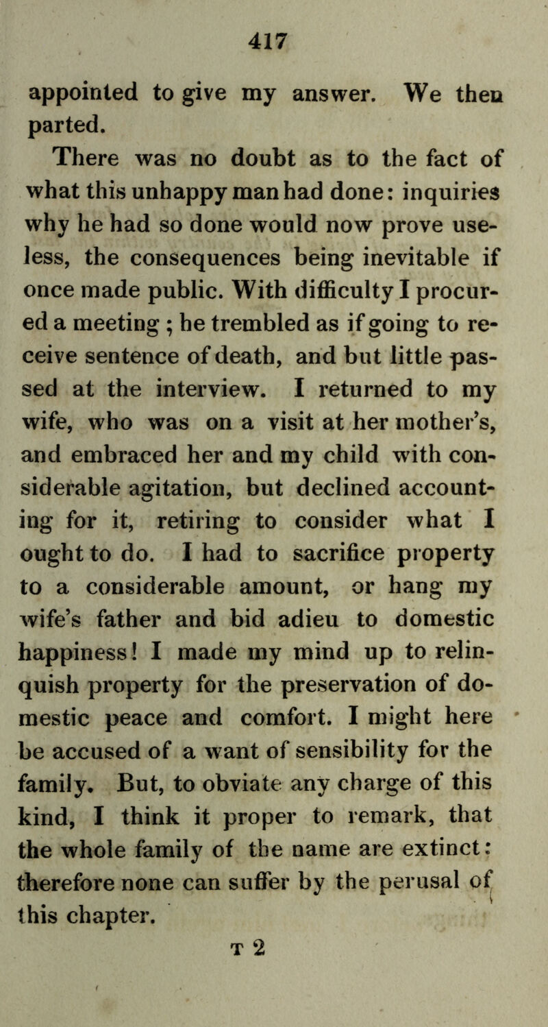 appointed to give my answer. We then parted. There was no doubt as to the fact of what this unhappy man had done: inquiries why he had so done would now prove use- less, the consequences being inevitable if once made public. With difficulty I procur- ed a meeting; he trembled as if going to re- ceive sentence of death, and but little pas- sed at the interview. I returned to my wife, who was on a visit at her mother’s, and embraced her and my child with con- siderable agitation, but declined account- ing for it, retiring to consider what I ought to do. I had to sacrifice property to a considerable amount, or hang my Avife’s father and bid adieu to domestic happiness! I made my mind up to relin- . • quish property for the preservation of do- mestic peace and comfort. I might here be accused of a want of sensibility for the family. But, to obviate any charge of this kind, I think it proper to remark, that the whole family of the name are extinct: therefore none can suffer by the perusal of this chapter. t 2 t