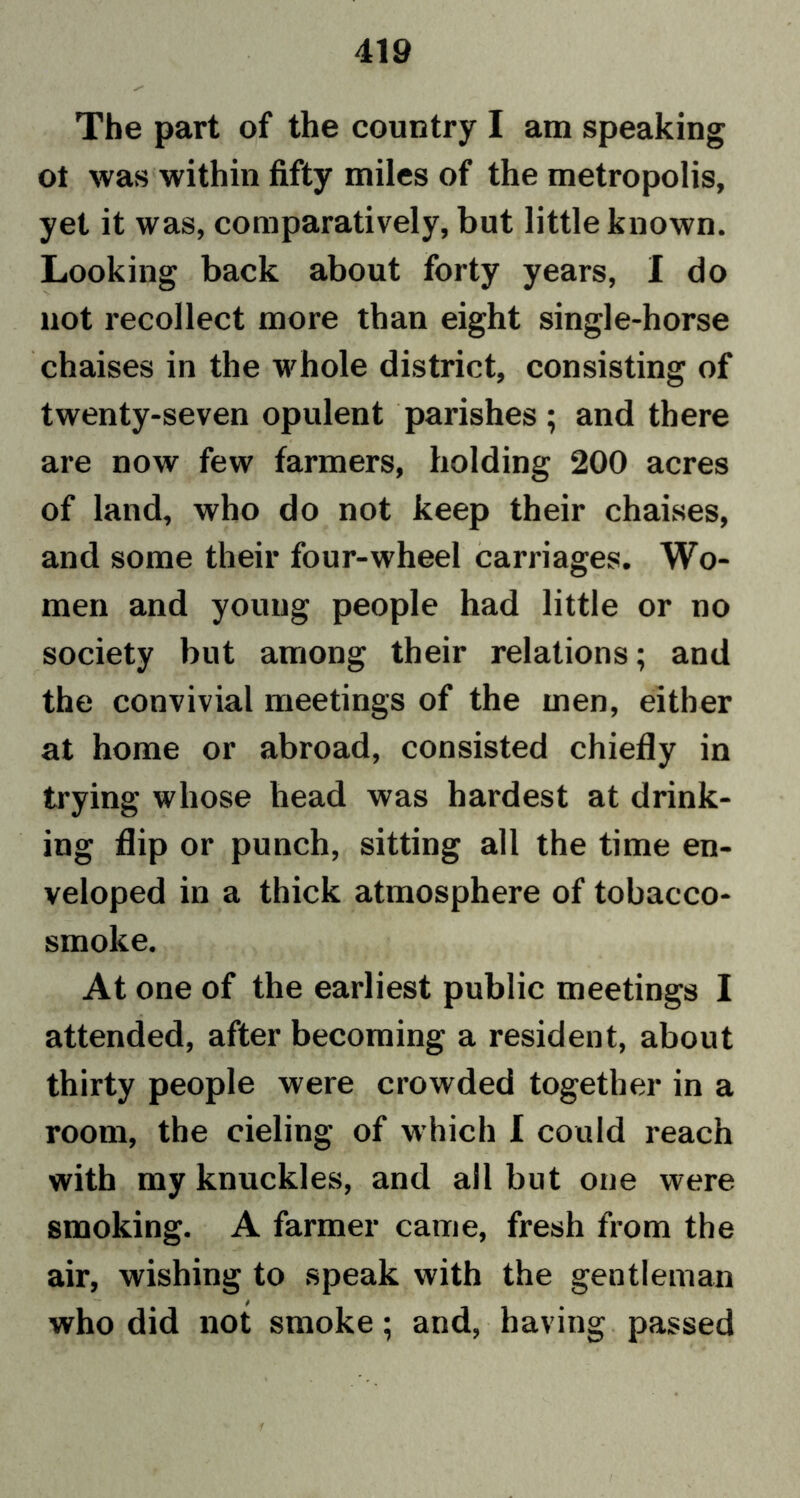 The part of the country I am speaking ot was within fifty miles of the metropolis, yet it was, comparatively, but little known. Looking back about forty years, I do not recollect more than eight single-horse chaises in the whole district, consisting of twenty-seven opulent parishes ; and there are now few farmers, holding 200 acres of land, who do not keep their chaises, and some their four-wheel carriages. Wo- men and young people had little or no society but among their relations; and the convivial meetings of the men, either at home or abroad, consisted chiefly in trying whose head was hardest at drink- ing flip or punch, sitting all the time en- veloped in a thick atmosphere of tobacco- smoke. At one of the earliest public meetings I attended, after becoming a resident, about thirty people were crowded together in a room, the cieling of which I could reach with my knuckles, and all but one were smoking. A farmer came, fresh from the air, wishing to speak with the gentleman who did not smoke; and, having passed