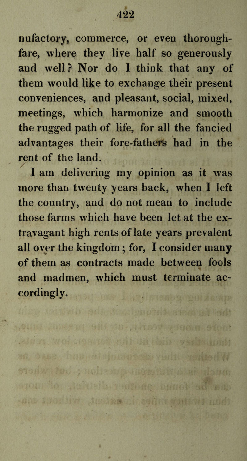 nufactory, commerce, or even thorough- fare, where they live half so generously and well ? Nor do 1 think that any of them would like to exchange their present conveniences, and pleasant, social, mixed, meetings, which harmonize and smooth the rugged path of life, for all the fancied \ advantages their fore-fathers had in the rent of the land. I am delivering my opinion as it was more than twenty years back, when I left the country, and do not mean to include those farms which have been let at the ex- travagant high rents of late years prevalent all over the kingdom; for, I consider many of them as contracts made between fools and madmen, which must terminate ac- cordingly.