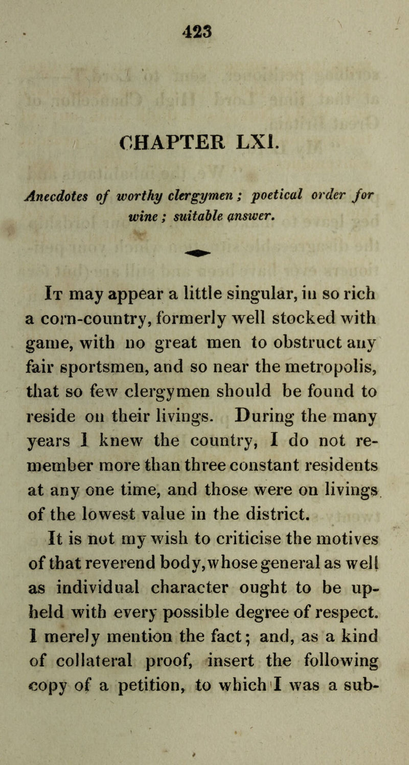 CHAPTER LXI. Anecdotes of worthy clergymen ; poetical order for wine; suitable answer. It may appear a little singular, in so rich a corn-country, formerly well stocked with game, with no great men to obstruct any fair sportsmen, and so near the metropolis, that so few clergymen should be found to reside on their livings. During the many years 1 knew the country, I do not re- member more than three constant residents at any one time, and those were on livings of the lowest value in the district. It is not my wish to criticise the motives of that reverend body,whose general as well as individual character ought to be up- held with every possible degree of respect. 1 merely mention the fact; and, as a kind of collateral proof, insert the following copy of a petition, to which 'I was a sub-
