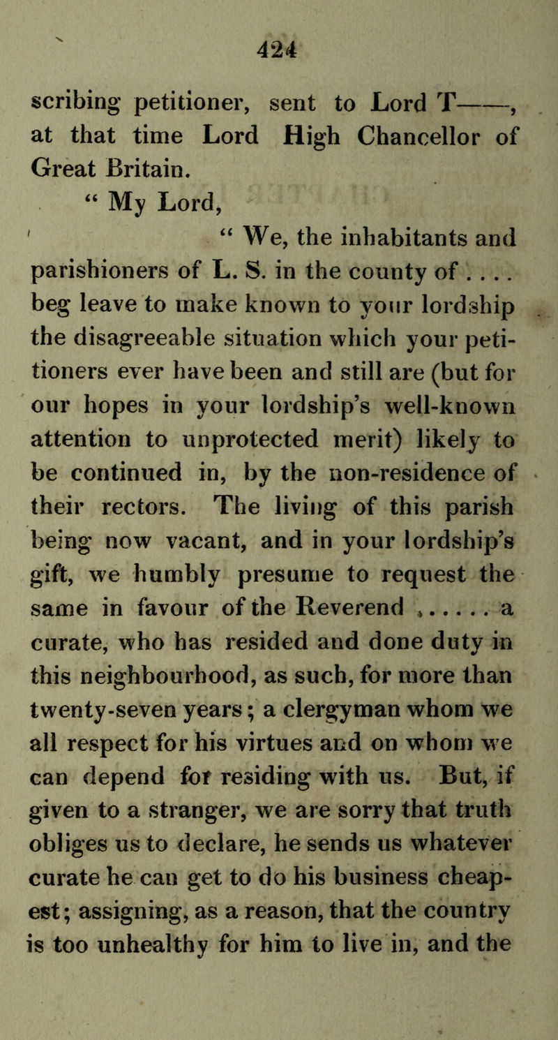 scribing- petitioner, sent to Lord T , at that time Lord High Chancellor of Great Britain. “ My Lord, ' “ We, the inhabitants and parishioners of L. S. in the county of .... beg leave to make known to your lordship the disagreeable situation which your peti- tioners ever have been and still are (but for our hopes in your lordship’s well-known attention to unprotected merit) likely to be continued in, by the non-residence of their rectors. The living of this parish being now vacant, and in your lordship’s gift, we humbly presume to request the same in favour of the Reverend a curate, who has resided and done duty in this neighbourhood, as such, for more than twenty-seven years; a clergyman whom we all respect for his virtues and on whom we can depend for residing with us. But, if given to a stranger, we are sorry that truth obliges us to declare, he sends us whatever curate he can get to do his business cheap- est; assigning, as a reason, that the country is too unhealthy for him to live in, and the