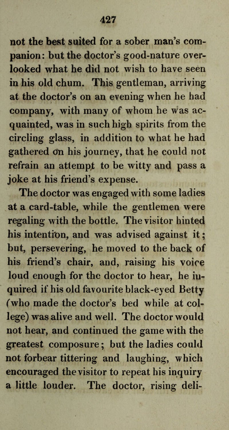 not the best suited for a sober man’s com- panion : but the doctor’s good-nature over- looked what he did not wish to have seen in his old chum. This gentleman, arriving at the doctor’s on an evening when he had company, with many of whom he was ac- quainted, was in such high spirits from the circling glass, in addition to what he had gathered on his journey, that he could not refrain an attempt to be witty and pass a joke at his friend’s expense. The doctor was engaged with some ladies at a card-table, while the gentlemen were regaling with the bottle. The visitor hinted his intenthm, and was advised against it; but, persevering, he moved to the back of his friend’s chair, and, raising his voice loud enough for the doctor to hear, he in- quired if his old favourite black-eyed Betty (who made the doctor’s bed while at col- lege) wras alive and well. The doctor would not hear, and continued the game with the greatest composure; but the ladies could not forbear tittering and laughing, which encouraged the visitor to repeat his inquiry a little louder. The doctor, rising deli-