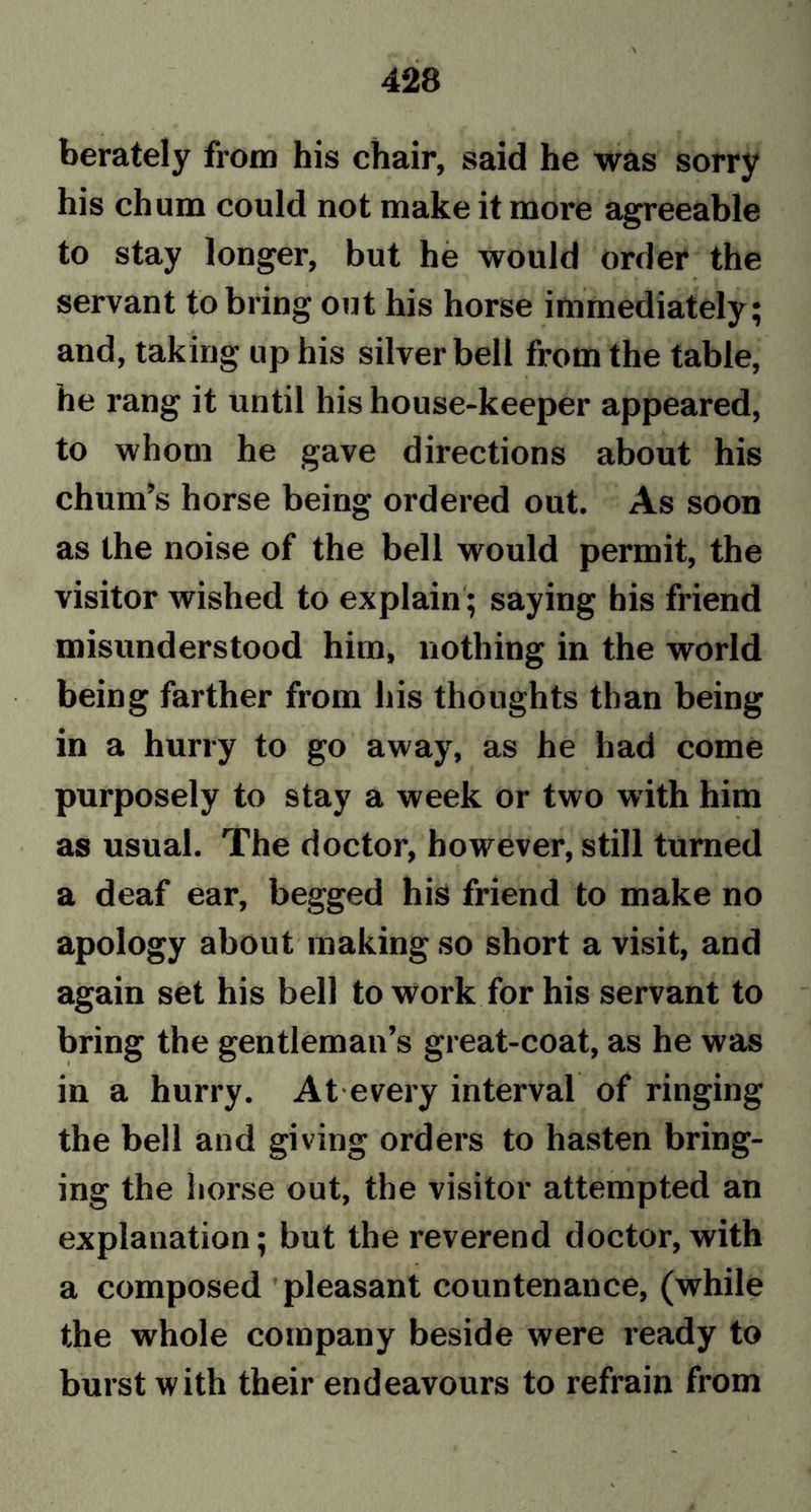 berately from his chair, said he was sorry his chum could not make it more agreeable to stay longer, but he would order the servant to bring out his horse immediately; and, taking up his silver bell from the table, he rang it until his house-keeper appeared, to whom he gave directions about his chum’s horse being ordered out. As soon as the noise of the bell would permit, the visitor wished to explain ; saying his friend misunderstood him, nothing in the world being farther from his thoughts than being in a hurry to go away, as he had come purposely to stay a week or two with him as usual. The doctor, however, still turned a deaf ear, begged his friend to make no apology about making so short a visit, and again set his bell to work for his servant to bring the gentleman’s great-coat, as he was in a hurry. At every interval of ringing the bell and giving orders to hasten bring- ing the horse out, the visitor attempted an explanation; but the reverend doctor, with a composed pleasant countenance, (while the whole company beside were ready to burst with their endeavours to refrain from