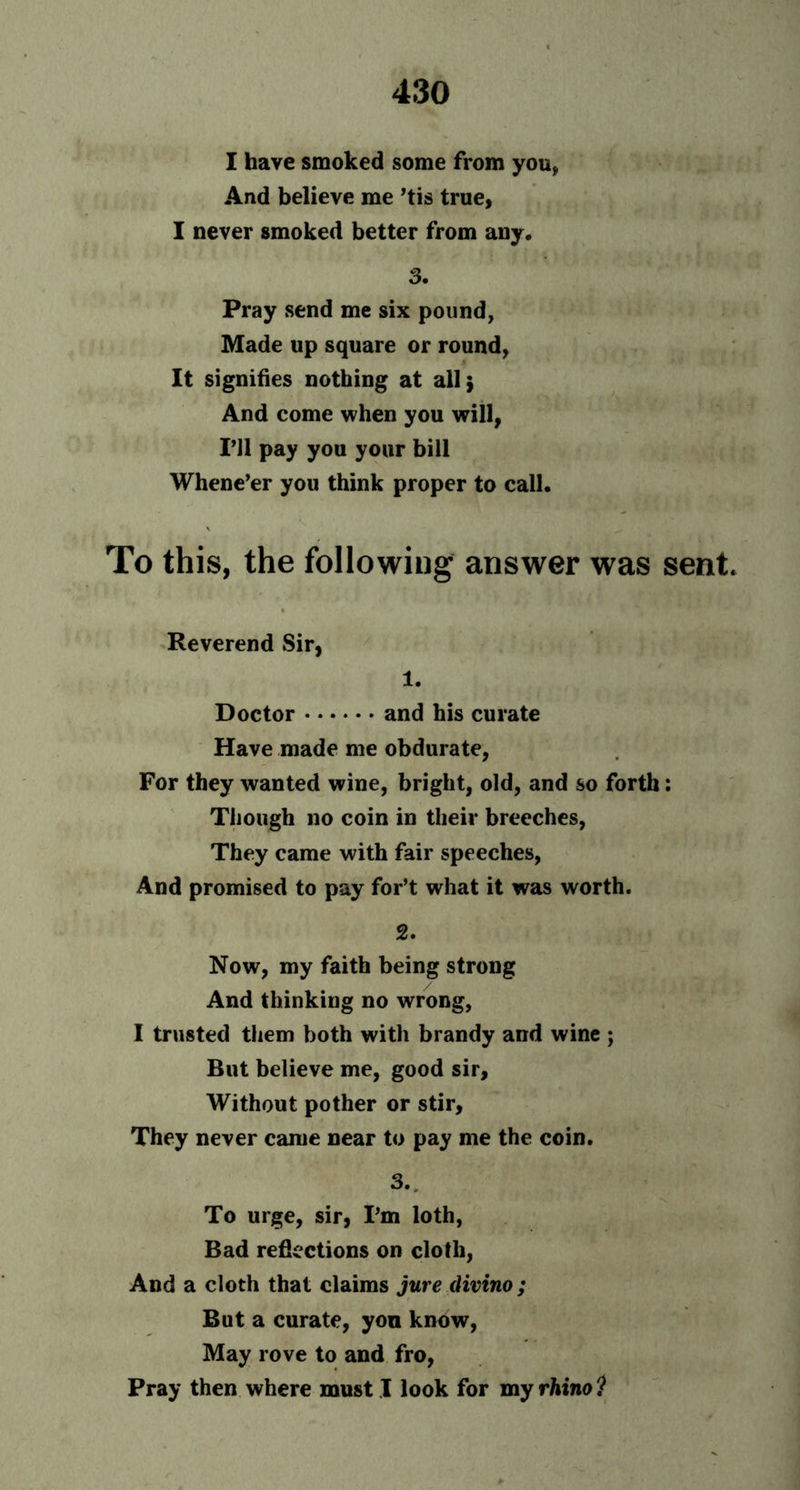 I have smoked some from you, And believe me ’tis true, I never smoked better from any. 3. Pray send me six pound, Made up square or round, It signifies nothing at all; And come when you will, PH pay you your bill Whene’er you think proper to call. To this, the following answer was sent Reverend Sir, 1. Doctor and his curate Have made me obdurate, For they wanted wine, bright, old, and so forth: Though no coin in their breeches, They came with fair speeches, And promised to pay for’t what it was worth. 2. Now, my faith being strong And thinking no wrong, I trusted them both with brandy and wine ; But believe me, good sir. Without pother or stir. They never came near to pay me the coin. 3.. To urge, sir, I’m loth, Bad reflections on cloth, And a cloth that claims jure divino ; But a curate, yon know, May rove to and fro, Pray then where must I look for my rhino ?