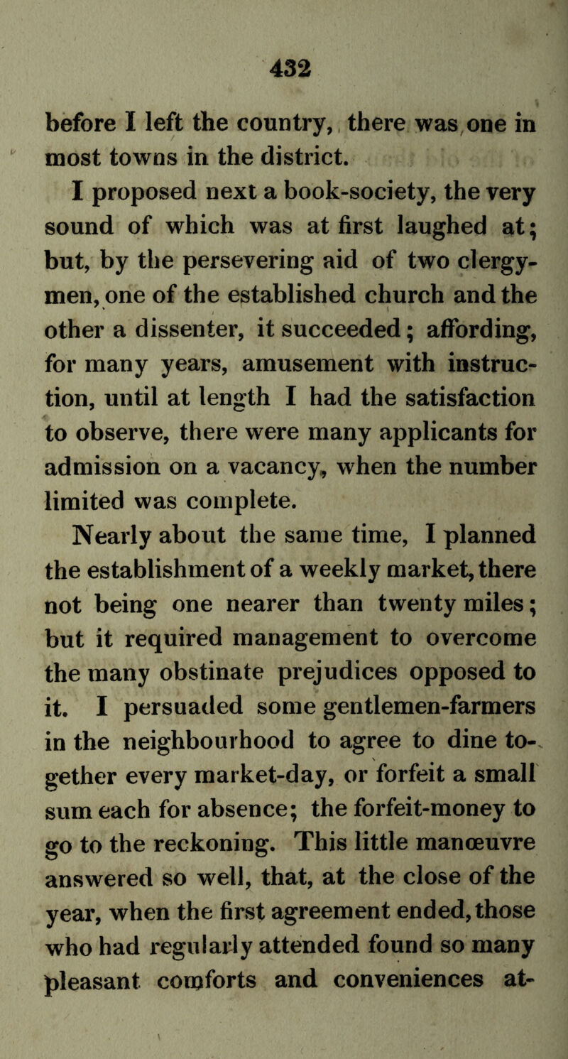 before I left the country, there was one in most towns in the district. I proposed next a book-society, the very sound of which was at first laughed at; but, by the persevering aid of two clergy- men, one of the established church and the I other a dissenter, it succeeded; affording, for many years, amusement with instruc- tion, until at length I had the satisfaction to observe, there were many applicants for admission on a vacancy, when the number limited was complete. Nearly about the same time, I planned the establishment of a weekly market, there not being one nearer than twenty miles; but it required management to overcome the many obstinate prejudices opposed to it. I persuaded some gentlemen-farmers in the neighbourhood to agree to dine to- \ gether every market-day, or forfeit a small sum each for absence; the forfeit-money to go to the reckoning. This little manoeuvre answered so well, that, at the close of the year, when the first agreement ended, those who had regularly attended found so many pleasant comforts and conveniences at-