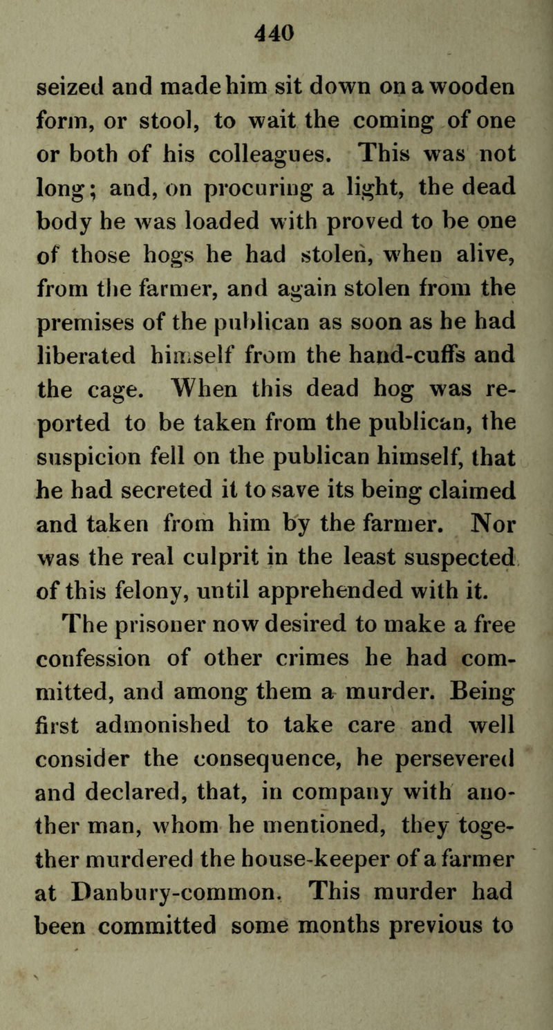 seized and made him sit down on a wooden form, or stool, to wait the coming of one or both of his colleagues. This was not long; and, on procuring a light, the dead body he was loaded with proved to be one of those hogs he had stolen, when alive, from the farmer, and again stolen from the premises of the publican as soon as he had liberated himself from the hand-cuffs and the cage. When this dead hog was re- ported to be taken from the publican, the suspicion fell on the publican himself, that he had secreted it to save its being claimed and taken from him by the farmer. Nor was the real culprit in the least suspected of this felony, until apprehended with it. The prisoner now desired to make a free confession of other crimes he had com- mitted, and among them a murder. Being first admonished to take care and well consider the consequence, he persevered and declared, that, in company with ano- ther man, whom he mentioned, they toge- ther murdered the house-keeper of a farmer at Danbury-common. This murder had been committed some months previous to > r