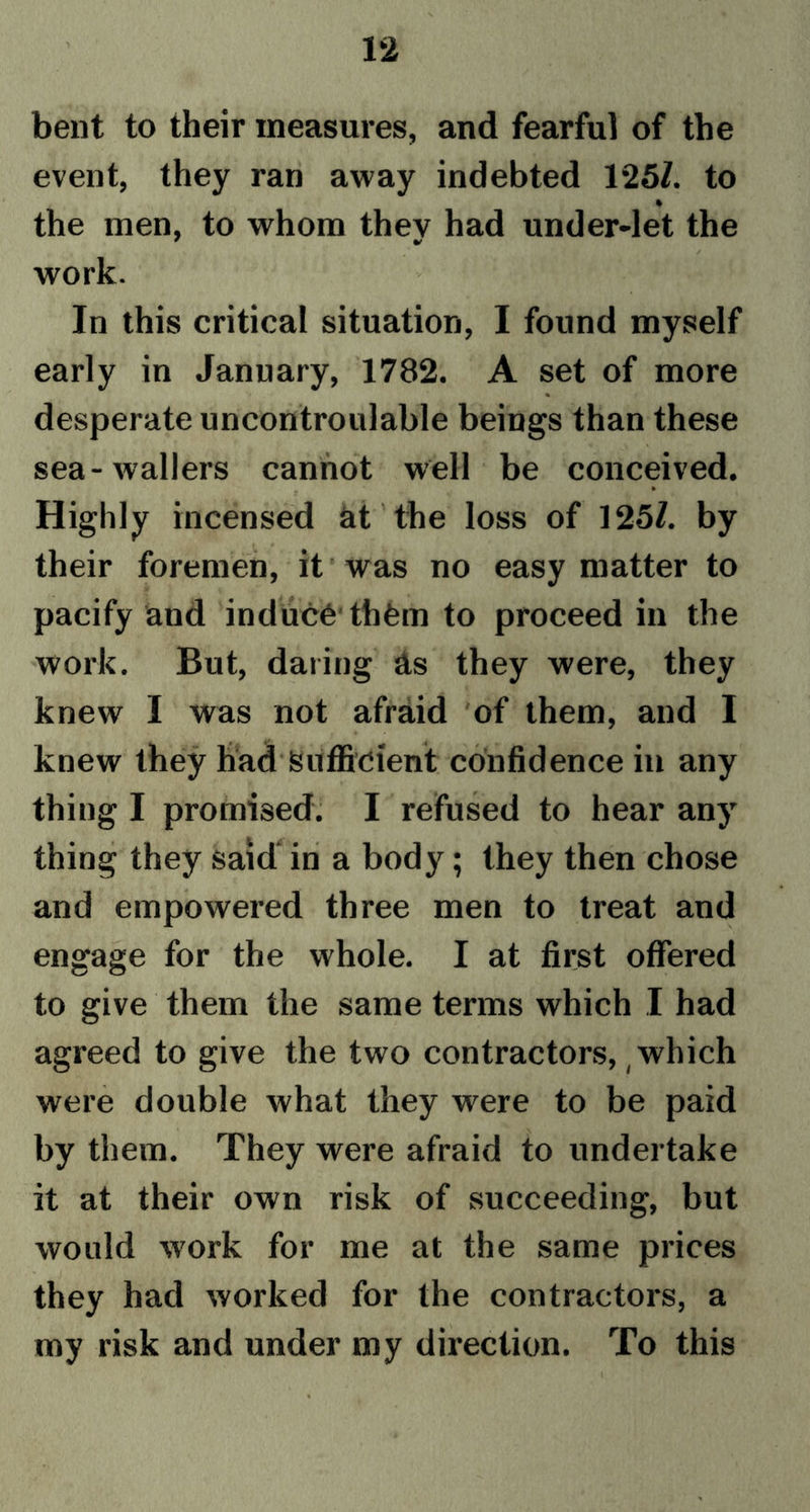 bent to their measures, and fearful of the event, they ran away indebted 125/. to the men, to whom thev had under-let the work. In this critical situation, I found myself early in January, 1782. A set of more desperate uncontroulable beings than these sea-wallers cannot well be conceived. Highly incensed at the loss of 125/. by their foremen, it was no easy matter to pacify and induce them to proceed in the work. But, daring As they were, they knew I was not afraid of them, and I knew they had Sufficient confidence in any thing I promised. I refused to hear any thing they said in a body; they then chose and empowered three men to treat and engage for the whole. I at first offered to give them the same terms which I had agreed to give the two contractors, which were double what they were to be paid by them. They were afraid to undertake it at their own risk of succeeding, but would work for me at the same prices they had worked for the contractors, a my risk and under my direction. To this