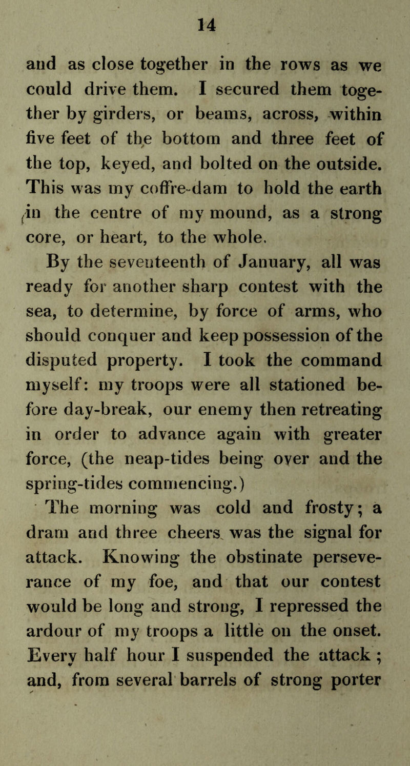 and as close together in the rows as we could drive them. I secured them toge- ther by girders, or beams, across, within five feet of the bottom and three feet of the top, keyed, and bolted on the outside. This was my coffre-dam to hold the earth ^n the centre of my mound, as a strong core, or heart, to the whole. By the seventeenth of January, all was ready for another sharp contest with the sea, to determine, by force of arms, who should conquer and keep possession of the disputed property. I took the command myself: my troops were all stationed be- fore day-break, our enemy then retreating in order to advance again with greater force, (the neap-tides being over and the spring-tides commencing.) The morning was cold and frosty; a dram and three cheers was the signal for attack. Knowing the obstinate perseve- rance of my foe, and that our contest would be long and strong, I repressed the ardour of my troops a little on the onset. Every half hour I suspended the attack ; and, from several barrels of strong porter