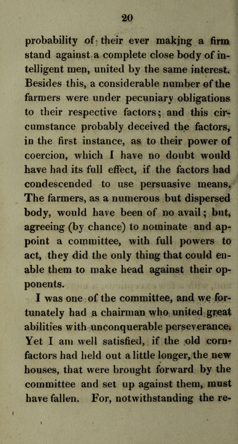 *20 probability of their ever making a firm stand against a complete close body of in- telligent men, united by the same interest. Besides this, a considerable number of the farmers were under pecuniary obligations to their respective factors; and this cir- cumstance probably deceived the factors, in the first instance, as to their power of coercion, which I have no doubt would have had its full effect, if the factors had condescended to use persuasive means. The farmers, as a numerous but dispersed body, would have been of no avail; but, agreeing (by chance) to nominate and ap- point a committee, with full powers to act, they did the only thing that could en- able them to make head against their op- ponents. I was one of the committee, and we for- tunately had a chairman who united great abilities with unconquerable perseverance* Yet I am well satisfied, if the old corn- factors had held out a little longer, the new houses, that were brought forward by the committee and set up against them, must have fallen. For, notwithstanding the re-