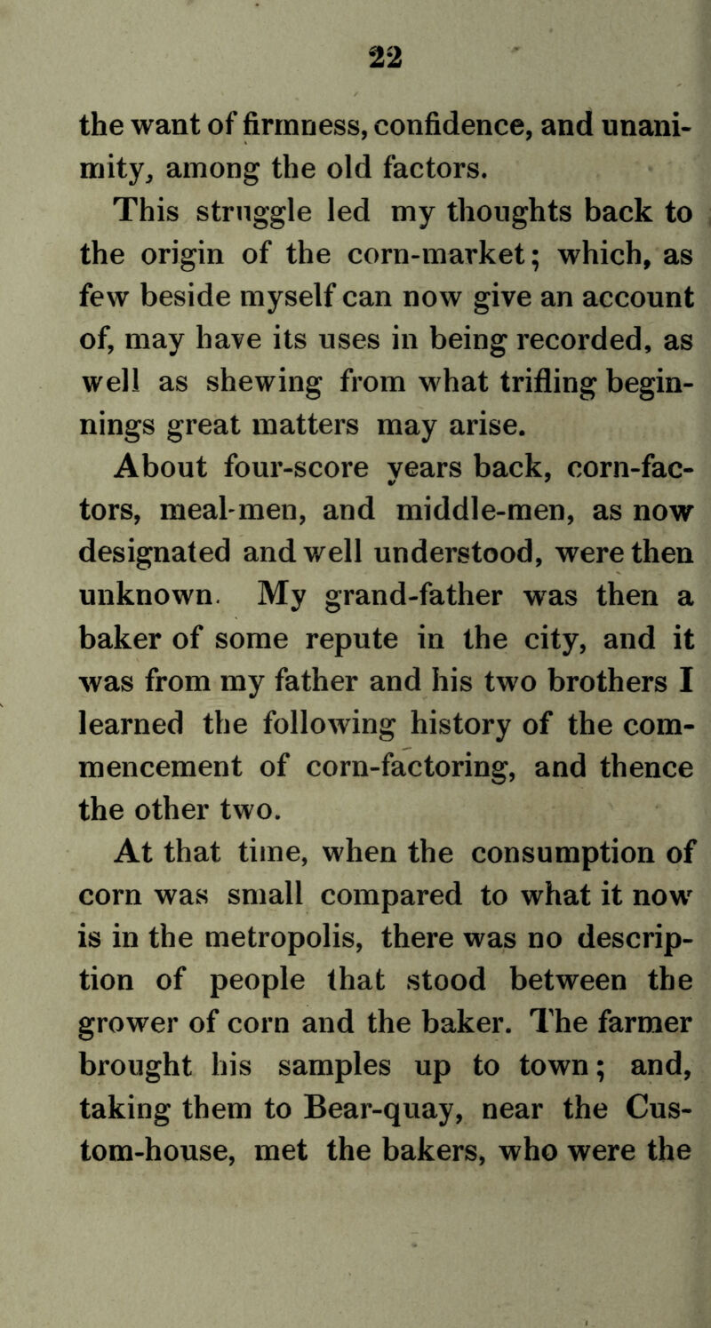 the want of firmness, confidence, and unani- mity, among the old factors. This struggle led my thoughts back to the origin of the corn-market; which, as few beside myself can now give an account of, may have its uses in being recorded, as well as shewing from what trifling begin- nings great matters may arise. About four-score vears back, corn-fac- tors, meal-men, and middle-men, as now designated and well understood, were then unknown. My grand-father was then a baker of some repute in the city, and it was from my father and his two brothers I learned the following history of the com- mencement of corn-factoring, and thence the other two. At that time, when the consumption of corn was small compared to what it nowr is in the metropolis, there was no descrip- tion of people that stood between the grower of corn and the baker. The farmer brought his samples up to town; and, taking them to Bear-quay, near the Cus- tom-house, met the bakers, who were the