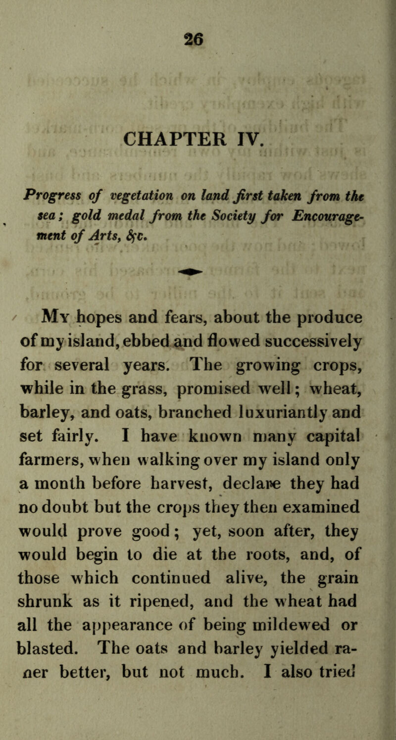 CHAPTER IV. Progress of vegetation on land first taken from the sea; gold medal from the Society for Encourage- ment of Arts, Sfc. My hopes and fears, about the produce of my island, ebbed and flowed successively for several years. The growing crops, while in the grass, promised well; wheat, barley, and oats, branched luxuriantly and set fairly. I have known many capital farmers, when walking over my island only a month before harvest, declare they had no doubt but the crops they then examined would prove good; yet, soon after, they would begin to die at the roots, and, of those which continued alive, the grain shrunk as it ripened, and the wheat had all the appearance of being mildewed or blasted. The oats and barley yielded ra- ner better, but not much. I also tried